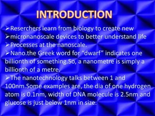 Reserchers learn from biology to create new
micronanoscale devices to better understand life
Processes at the nanoscale.
Nano.the Greek word for “dwarf” indicates one
billionth of something.So, a nanometre is simply a
billionth of a metre.
The nanotechnology talks between 1 and
100nm.Some examples are, the dia of one hydrogen
atom is 0.1nm, width of DNA molecule is 2.5nm and
glucose is just below 1nm in size.
 