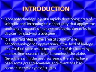 • Bionanotechnology is just a rapidly developing area of
scientific and technological opportunity that applies the
tools and processes of nano/microfabrication to build
devices for studying biosystems.
• It is also regarded as the area of study where
nanotechnology has applications in the field of biology
and medical sciences. It became one of the booming
and exciting research fields throughout the globe.
Nevertheless, in the past few years, there also have
been some great discoveries and inventions had
occured in these type of studies.
 