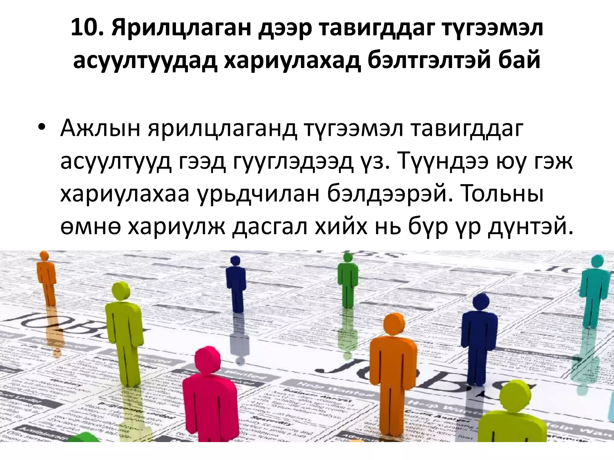 10. Ярилцлаган дээр тавигддаг түгээмэл
асуултуудад хариулахад бэлтгэлтэй бай
• Ажлын ярилцлаганд түгээмэл тавигддаг
асуултууд гээд гууглэдээд үз. Түүндээ юу гэж
хариулахаа урьдчилан бэлдээрэй. Тольны
өмнө хариулж дасгал хийх нь бүр үр дүнтэй.
 