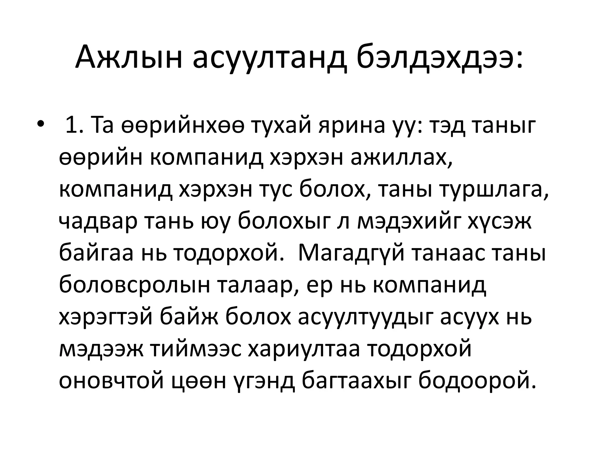 Ажлын асуултанд бэлдэхдээ:
• 1. Та өөрийнхөө тухай ярина уу: тэд таныг
өөрийн компанид хэрхэн ажиллах,
компанид хэрхэн тус болох, таны туршлага,
чадвар тань юу болохыг л мэдэхийг хүсэж
байгаа нь тодорхой. Магадгүй танаас таны
боловсролын талаар, ер нь компанид
хэрэгтэй байж болох асуултуудыг асуух нь
мэдээж тиймээс хариултаа тодорхой
оновчтой цөөн үгэнд багтаахыг бодоорой.
 