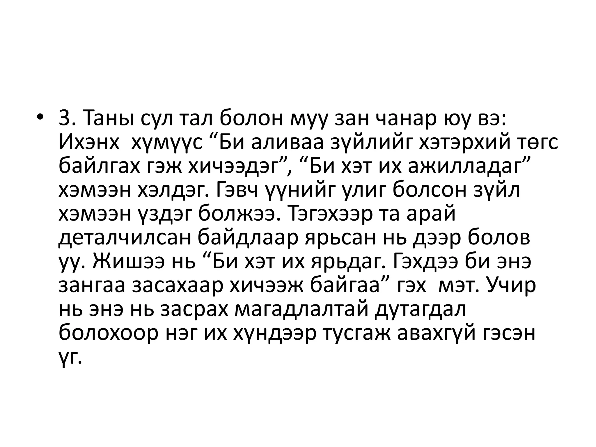• 3. Таны сул тал болон муу зан чанар юу вэ:
Ихэнх хүмүүс “Би аливаа зүйлийг хэтэрхий төгс
байлгах гэж хичээдэг”, “Би хэт их ажилладаг”
хэмээн хэлдэг. Гэвч үүнийг улиг болсон зүйл
хэмээн үздэг болжээ. Тэгэхээр та арай
деталчилсан байдлаар ярьсан нь дээр болов
уу. Жишээ нь “Би хэт их ярьдаг. Гэхдээ би энэ
зангаа засахаар хичээж байгаа” гэх мэт. Учир
нь энэ нь засрах магадлалтай дутагдал
болохоор нэг их хүндээр тусгаж авахгүй гэсэн
үг.
 