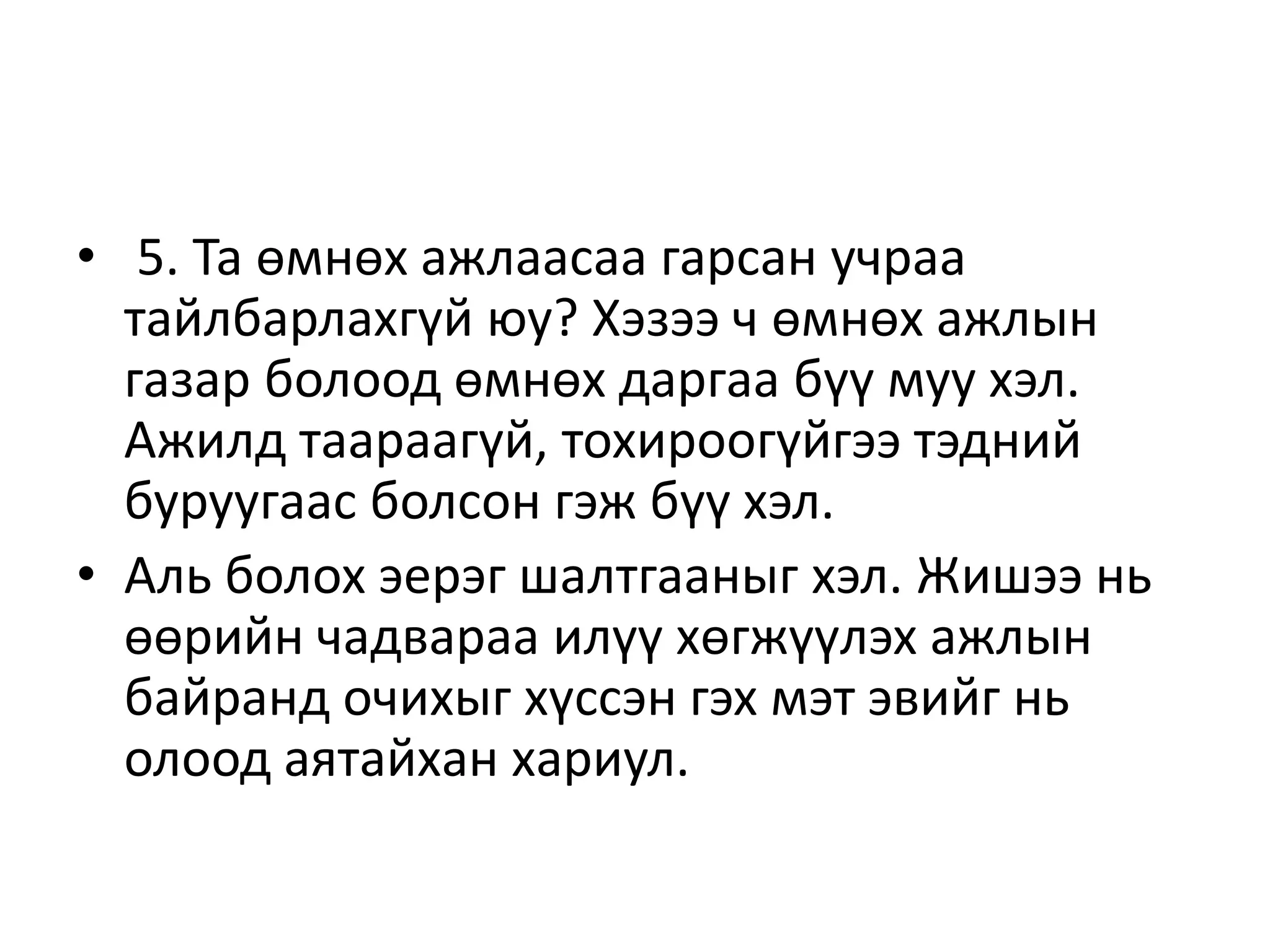 • 5. Та өмнөх ажлаасаа гарсан учраа
тайлбарлахгүй юу? Хэзээ ч өмнөх ажлын
газар болоод өмнөх даргаа бүү муу хэл.
Ажилд таараагүй, тохироогүйгээ тэдний
буруугаас болсон гэж бүү хэл.
• Аль болох эерэг шалтгааныг хэл. Жишээ нь
өөрийн чадвараа илүү хөгжүүлэх ажлын
байранд очихыг хүссэн гэх мэт эвийг нь
олоод аятайхан хариул.
 