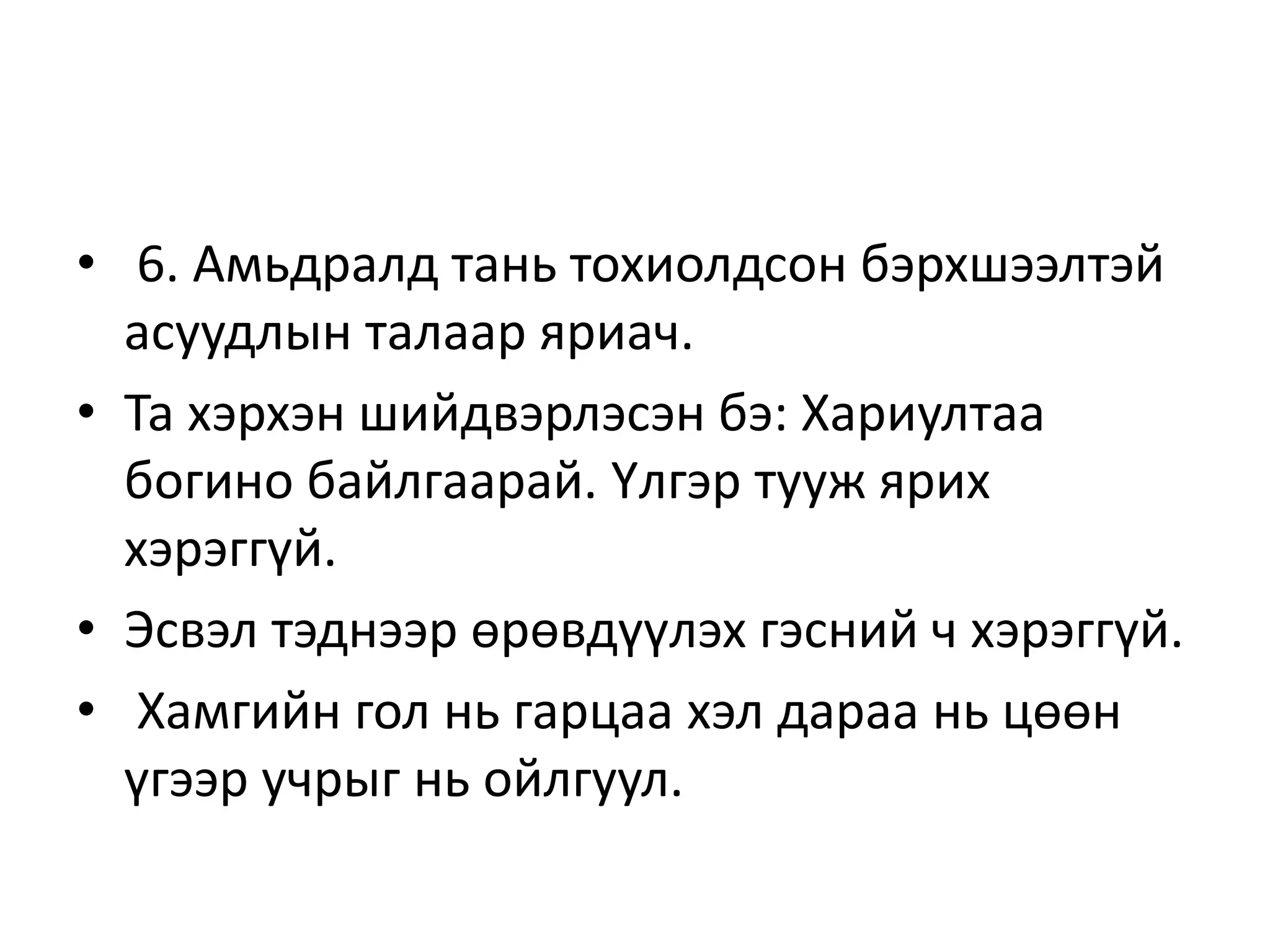 • 6. Амьдралд тань тохиолдсон бэрхшээлтэй
асуудлын талаар яриач.
• Та хэрхэн шийдвэрлэсэн бэ: Хариултаа
богино байлгаарай. Үлгэр тууж ярих
хэрэггүй.
• Эсвэл тэднээр өрөвдүүлэх гэсний ч хэрэггүй.
• Хамгийн гол нь гарцаа хэл дараа нь цөөн
үгээр учрыг нь ойлгуул.
 