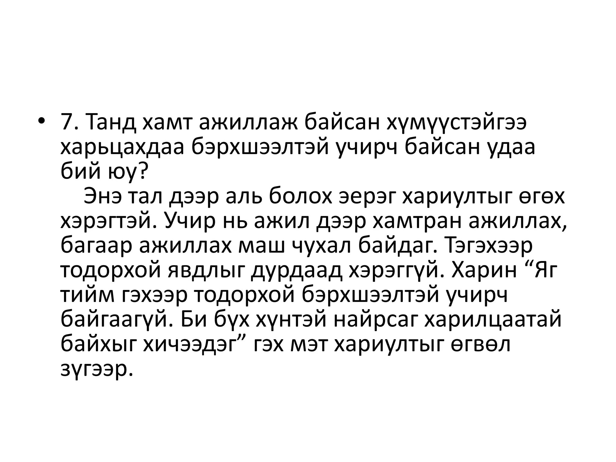 • 7. Танд хамт ажиллаж байсан хүмүүстэйгээ
харьцахдаа бэрхшээлтэй учирч байсан удаа
бий юу?
Энэ тал дээр аль болох эерэг хариултыг өгөх
хэрэгтэй. Учир нь ажил дээр хамтран ажиллах,
багаар ажиллах маш чухал байдаг. Тэгэхээр
тодорхой явдлыг дурдаад хэрэггүй. Харин “Яг
тийм гэхээр тодорхой бэрхшээлтэй учирч
байгаагүй. Би бүх хүнтэй найрсаг харилцаатай
байхыг хичээдэг” гэх мэт хариултыг өгвөл
зүгээр.
 