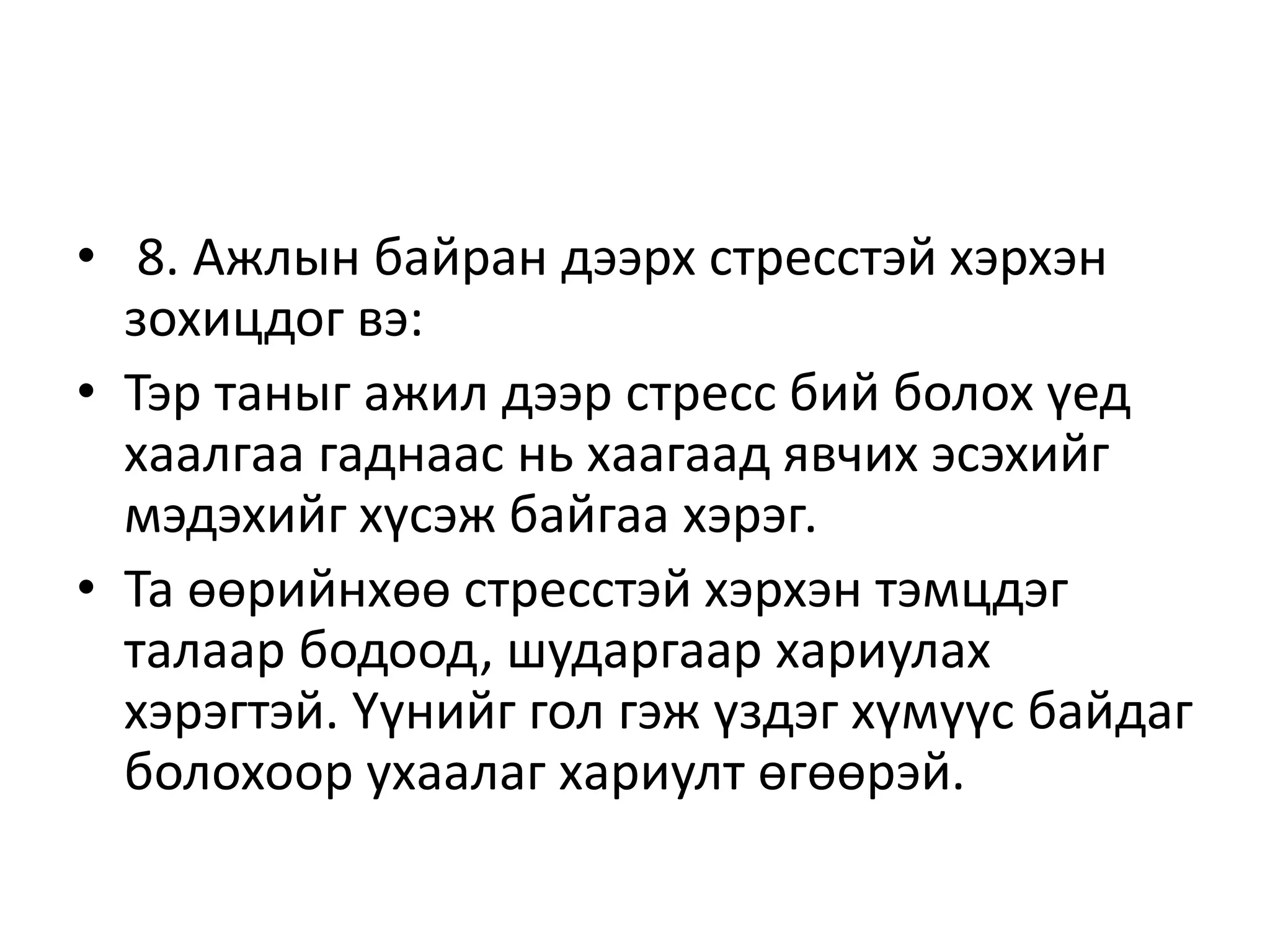 • 8. Ажлын байран дээрх стресстэй хэрхэн
зохицдог вэ:
• Тэр таныг ажил дээр стресс бий болох үед
хаалгаа гаднаас нь хаагаад явчих эсэхийг
мэдэхийг хүсэж байгаа хэрэг.
• Та өөрийнхөө стресстэй хэрхэн тэмцдэг
талаар бодоод, шударгаар хариулах
хэрэгтэй. Үүнийг гол гэж үздэг хүмүүс байдаг
болохоор ухаалаг хариулт өгөөрэй.
 