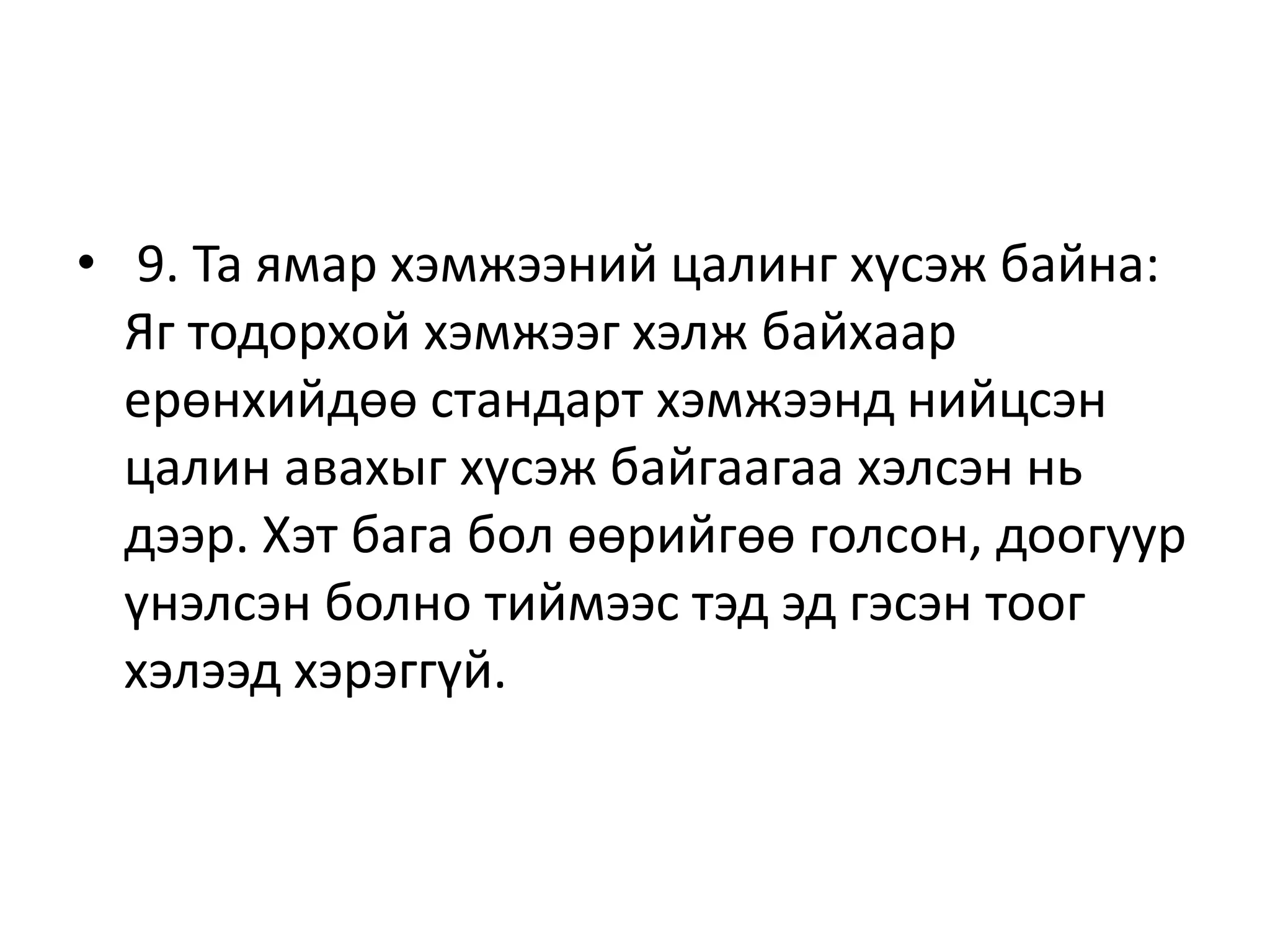 • 9. Та ямар хэмжээний цалинг хүсэж байна:
Яг тодорхой хэмжээг хэлж байхаар
ерөнхийдөө стандарт хэмжээнд нийцсэн
цалин авахыг хүсэж байгаагаа хэлсэн нь
дээр. Хэт бага бол өөрийгөө голсон, доогуур
үнэлсэн болно тиймээс тэд эд гэсэн тоог
хэлээд хэрэггүй.
 