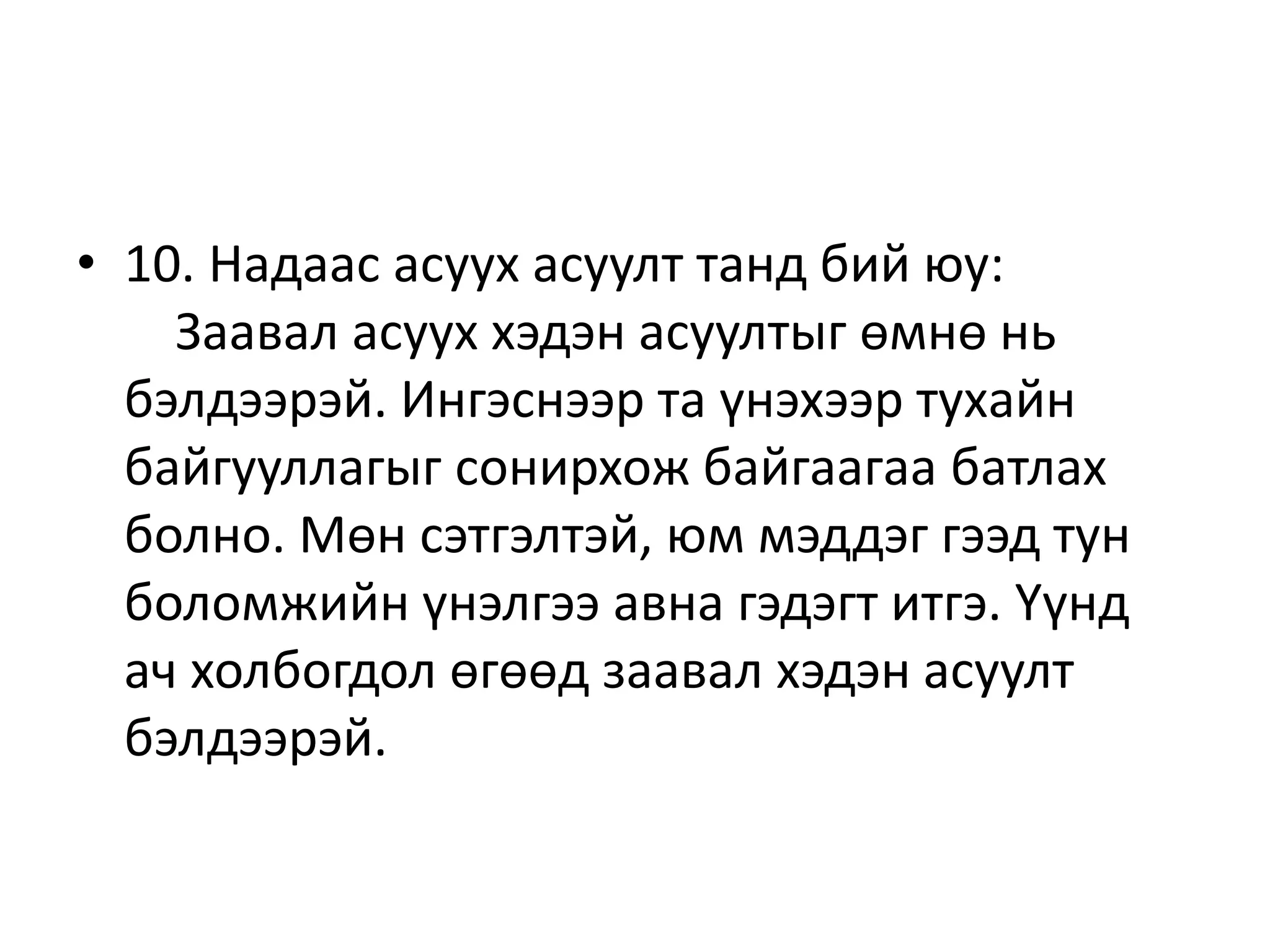 • 10. Надаас асуух асуулт танд бий юу:
Заавал асуух хэдэн асуултыг өмнө нь
бэлдээрэй. Ингэснээр та үнэхээр тухайн
байгууллагыг сонирхож байгаагаа батлах
болно. Мөн сэтгэлтэй, юм мэддэг гээд тун
боломжийн үнэлгээ авна гэдэгт итгэ. Үүнд
ач холбогдол өгөөд заавал хэдэн асуулт
бэлдээрэй.
 
