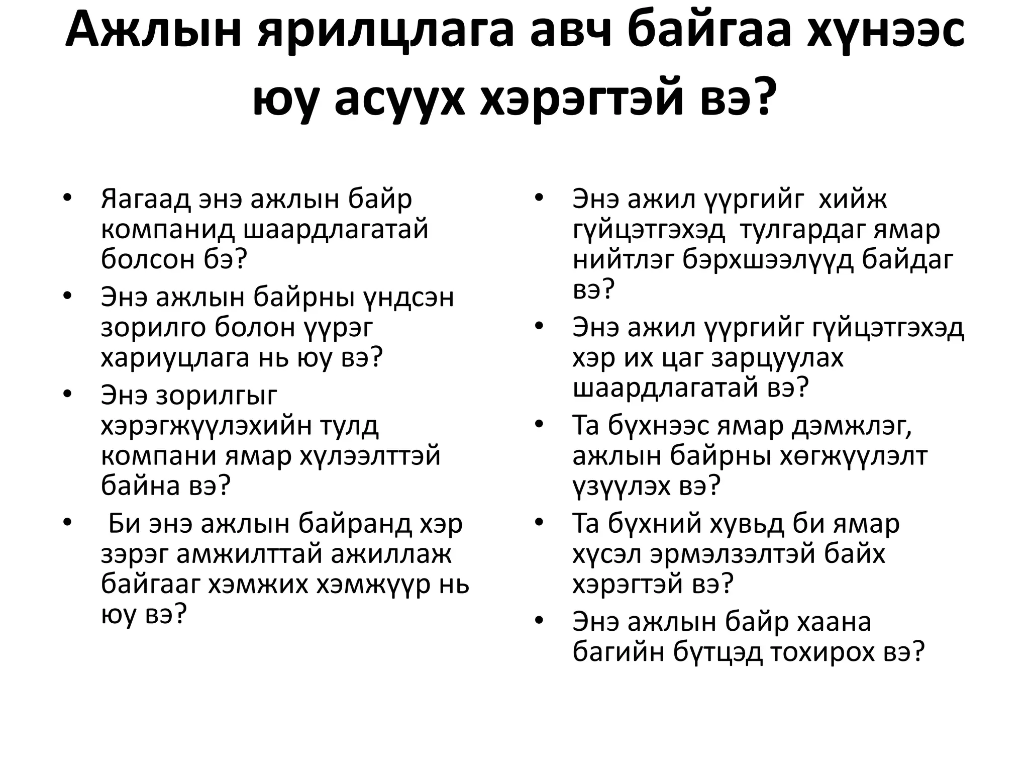 Ажлын ярилцлага авч байгаа хүнээс
юу асуух хэрэгтэй вэ?
• Яагаад энэ ажлын байр
компанид шаардлагатай
болсон бэ?
• Энэ ажлын байрны үндсэн
зорилго болон үүрэг
хариуцлага нь юу вэ?
• Энэ зорилгыг
хэрэгжүүлэхийн тулд
компани ямар хүлээлттэй
байна вэ?
• Би энэ ажлын байранд хэр
зэрэг амжилттай ажиллаж
байгааг хэмжих хэмжүүр нь
юу вэ?
• Энэ ажил үүргийг хийж
гүйцэтгэхэд тулгардаг ямар
нийтлэг бэрхшээлүүд байдаг
вэ?
• Энэ ажил үүргийг гүйцэтгэхэд
хэр их цаг зарцуулах
шаардлагатай вэ?
• Та бүхнээс ямар дэмжлэг,
ажлын байрны хөгжүүлэлт
үзүүлэх вэ?
• Та бүхний хувьд би ямар
хүсэл эрмэлзэлтэй байх
хэрэгтэй вэ?
• Энэ ажлын байр хаана
багийн бүтцэд тохирох вэ?
 