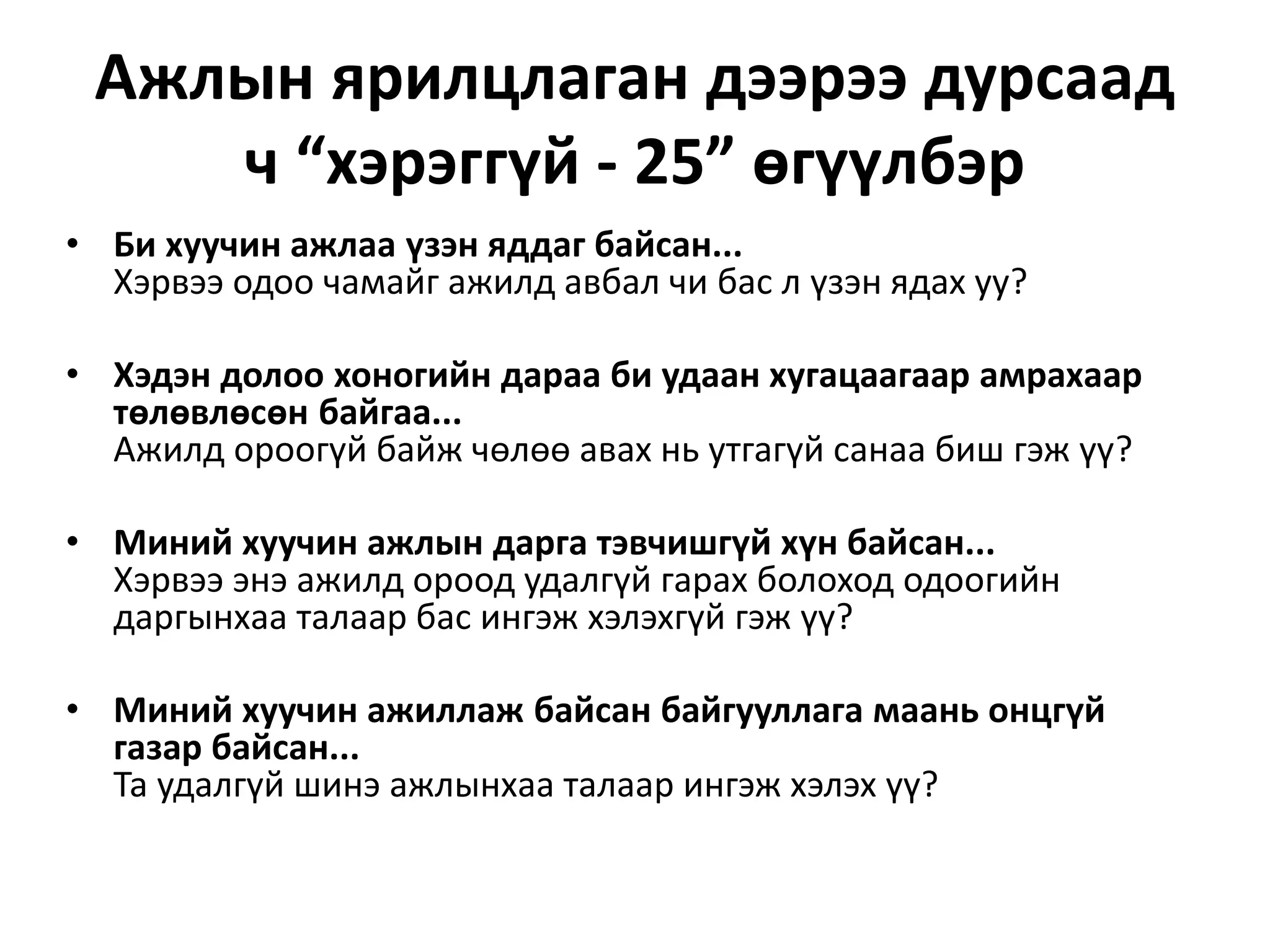 Ажлын ярилцлаган дээрээ дурсаад
ч “хэрэггүй - 25” өгүүлбэр
• Би хуучин ажлаа үзэн яддаг байсан...
Хэрвээ одоо чамайг ажилд авбал чи бас л үзэн ядах уу?
• Хэдэн долоо хоногийн дараа би удаан хугацаагаар амрахаар
төлөвлөсөн байгаа...
Ажилд ороогүй байж чөлөө авах нь утгагүй санаа биш гэж үү?
• Миний хуучин ажлын дарга тэвчишгүй хүн байсан...
Хэрвээ энэ ажилд ороод удалгүй гарах болоход одоогийн
даргынхаа талаар бас ингэж хэлэхгүй гэж үү?
• Миний хуучин ажиллаж байсан байгууллага маань онцгүй
газар байсан...
Та удалгүй шинэ ажлынхаа талаар ингэж хэлэх үү?
 