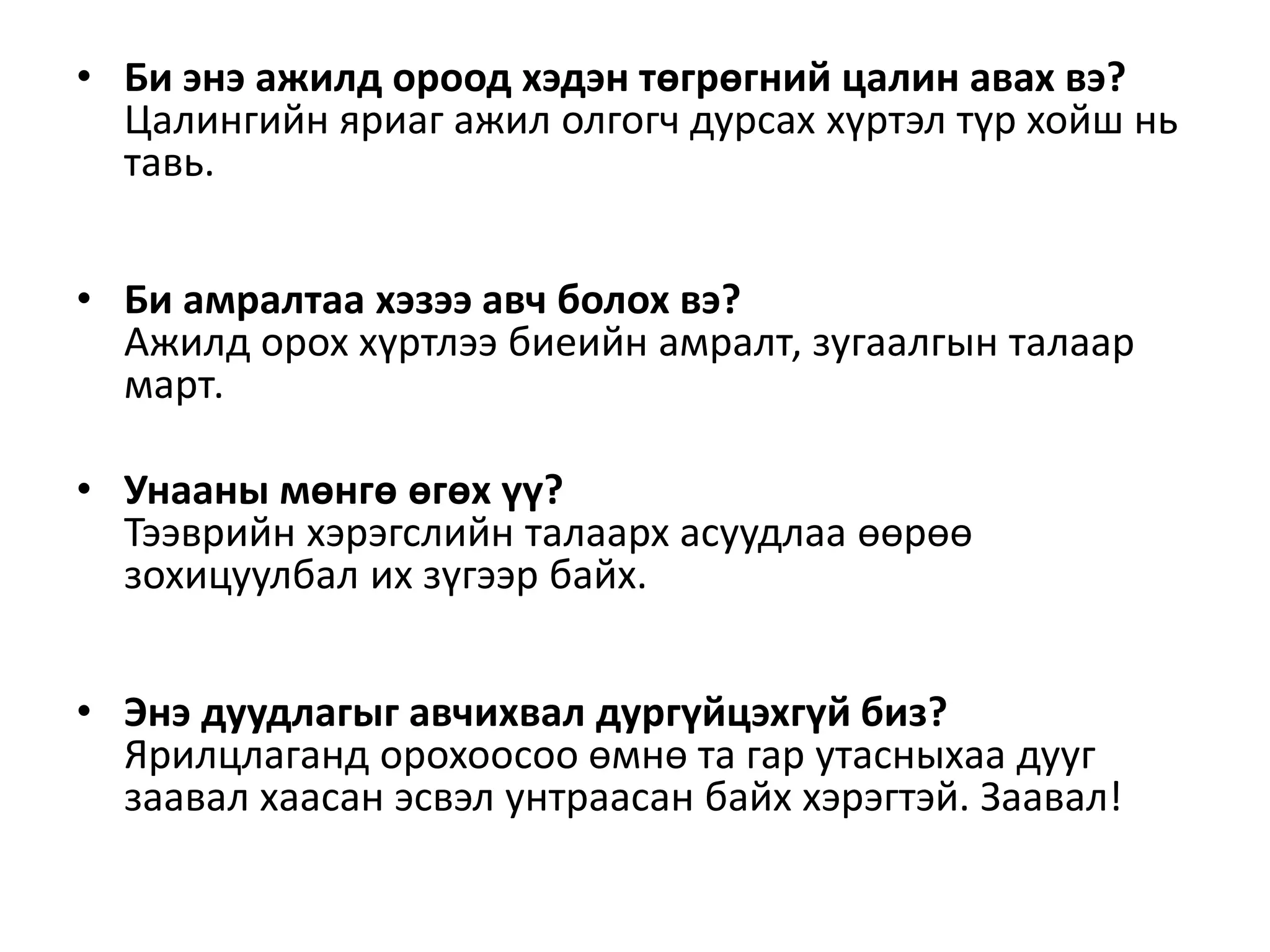 • Би энэ ажилд ороод хэдэн төгрөгний цалин авах вэ?
Цалингийн яриаг ажил олгогч дурсах хүртэл түр хойш нь
тавь.
• Би амралтаа хэзээ авч болох вэ?
Ажилд орох хүртлээ биеийн амралт, зугаалгын талаар
март.
• Унааны мөнгө өгөх үү?
Тээврийн хэрэгслийн талаарх асуудлаа өөрөө
зохицуулбал их зүгээр байх.
• Энэ дуудлагыг авчихвал дургүйцэхгүй биз?
Ярилцлаганд орохоосоо өмнө та гар утасныхаа дууг
заавал хаасан эсвэл унтраасан байх хэрэгтэй. Заавал!
 