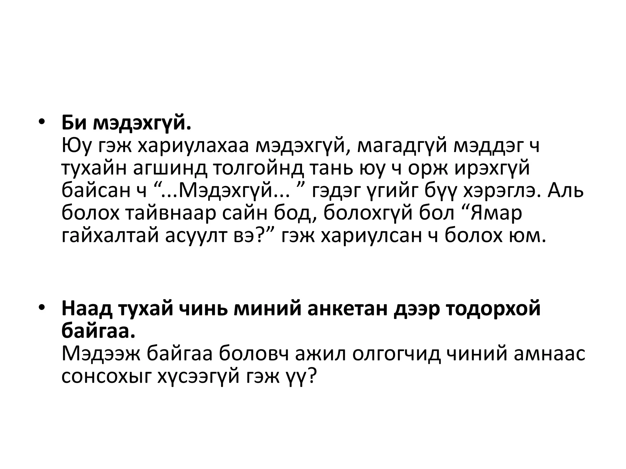 • Би мэдэхгүй.
Юу гэж хариулахаа мэдэхгүй, магадгүй мэддэг ч
тухайн агшинд толгойнд тань юу ч орж ирэхгүй
байсан ч “...Мэдэхгүй... ” гэдэг үгийг бүү хэрэглэ. Аль
болох тайвнаар сайн бод, болохгүй бол “Ямар
гайхалтай асуулт вэ?” гэж хариулсан ч болох юм.
• Наад тухай чинь миний анкетан дээр тодорхой
байгаа.
Мэдээж байгаа боловч ажил олгогчид чиний амнаас
сонсохыг хүсээгүй гэж үү?
 