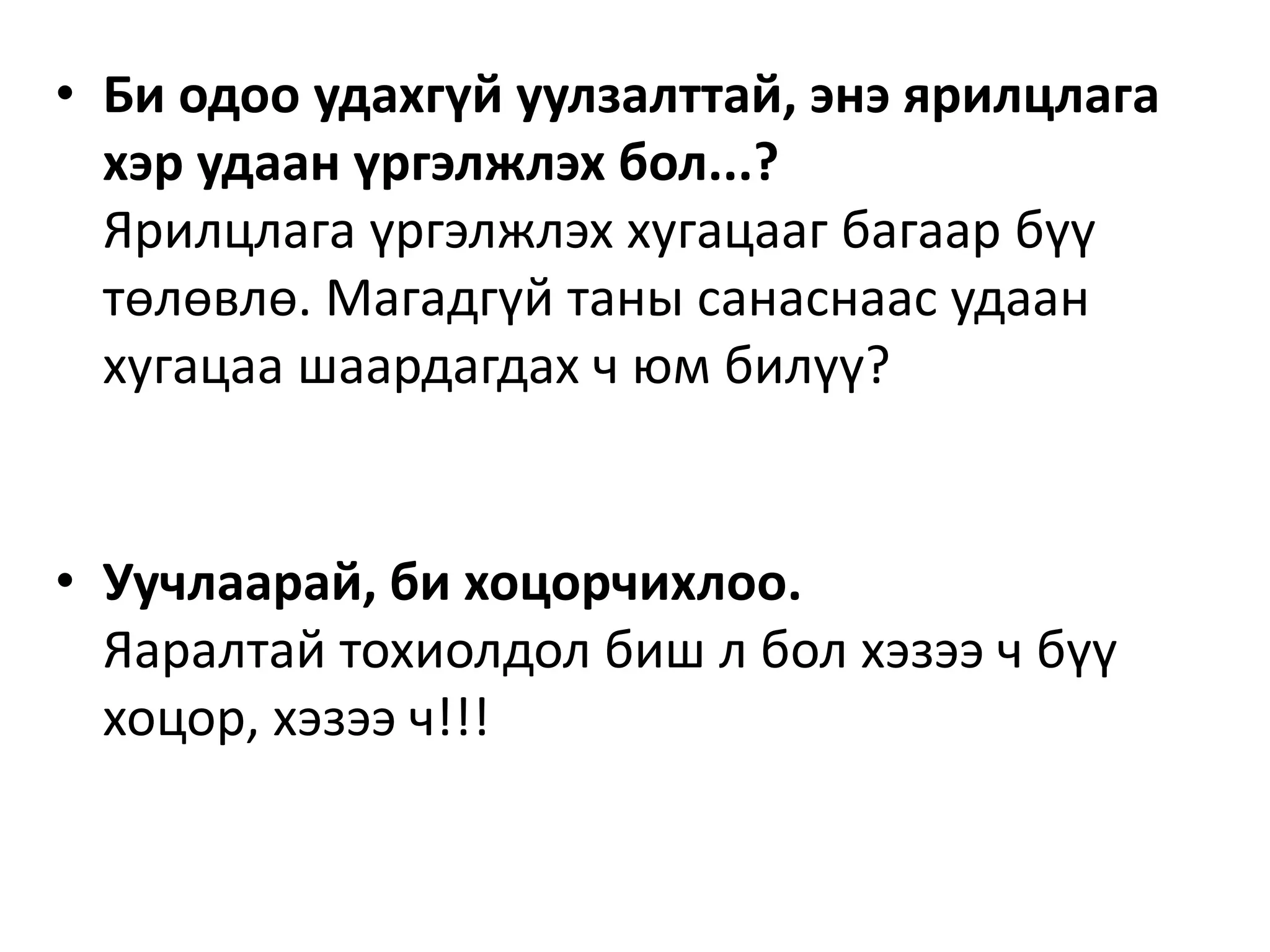 • Би одоо удахгүй уулзалттай, энэ ярилцлага
хэр удаан үргэлжлэх бол...?
Ярилцлага үргэлжлэх хугацааг багаар бүү
төлөвлө. Магадгүй таны санаснаас удаан
хугацаа шаардагдах ч юм билүү?
• Уучлаарай, би хоцорчихлоо.
Яаралтай тохиолдол биш л бол хэзээ ч бүү
хоцор, хэзээ ч!!!
 