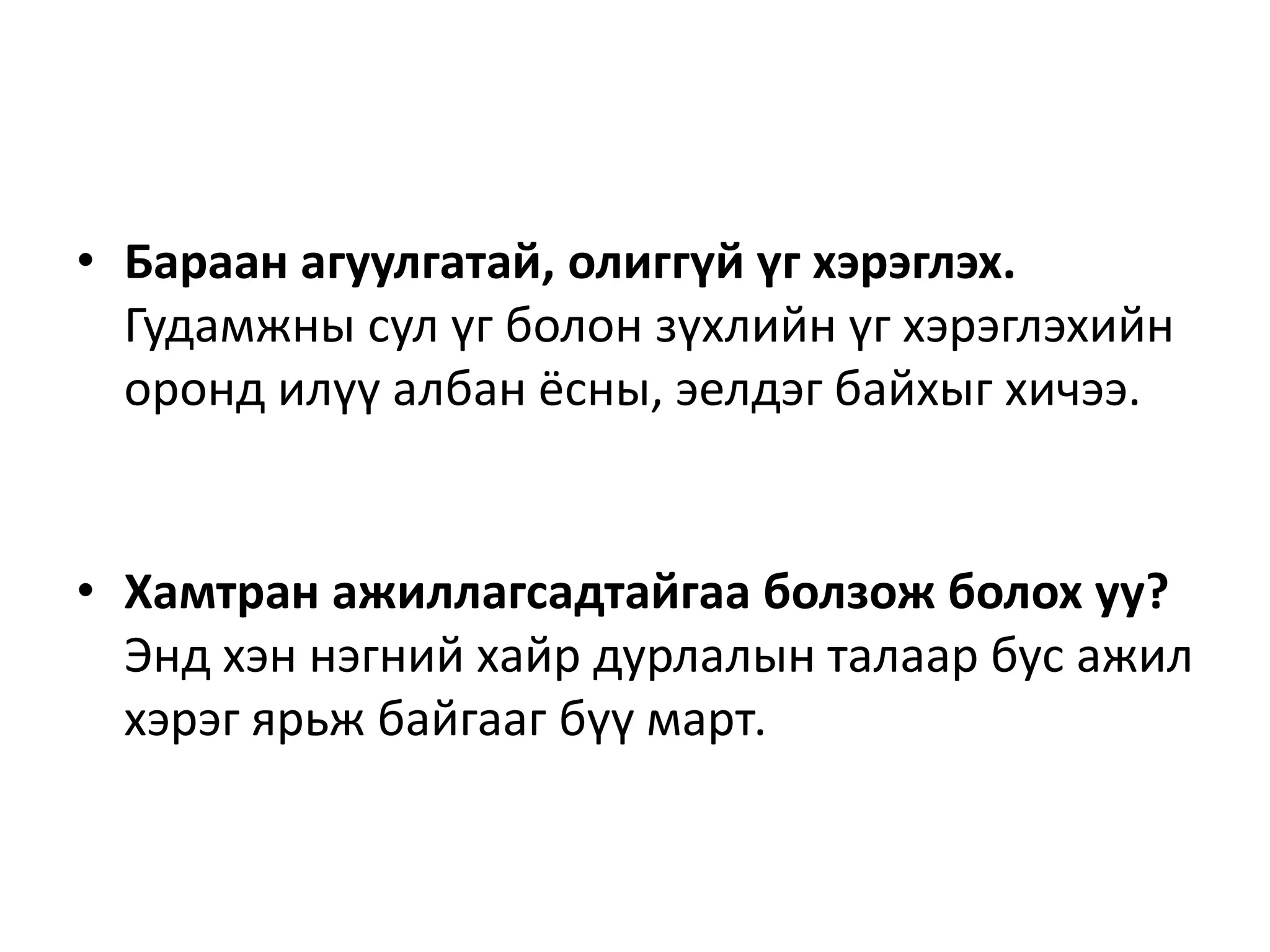 • Бараан агуулгатай, олиггүй үг хэрэглэх.
Гудамжны сул үг болон зүхлийн үг хэрэглэхийн
оронд илүү албан ёсны, эелдэг байхыг хичээ.
• Хамтран ажиллагсадтайгаа болзож болох уу?
Энд хэн нэгний хайр дурлалын талаар бус ажил
хэрэг ярьж байгааг бүү март.
 