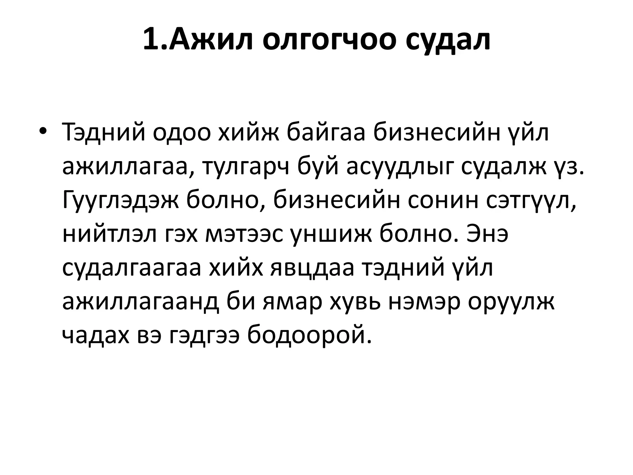 1.Ажил олгогчоо судал
• Тэдний одоо хийж байгаа бизнесийн үйл
ажиллагаа, тулгарч буй асуудлыг судалж үз.
Гууглэдэж болно, бизнесийн сонин сэтгүүл,
нийтлэл гэх мэтээс уншиж болно. Энэ
судалгаагаа хийх явцдаа тэдний үйл
ажиллагаанд би ямар хувь нэмэр оруулж
чадах вэ гэдгээ бодоорой.
 