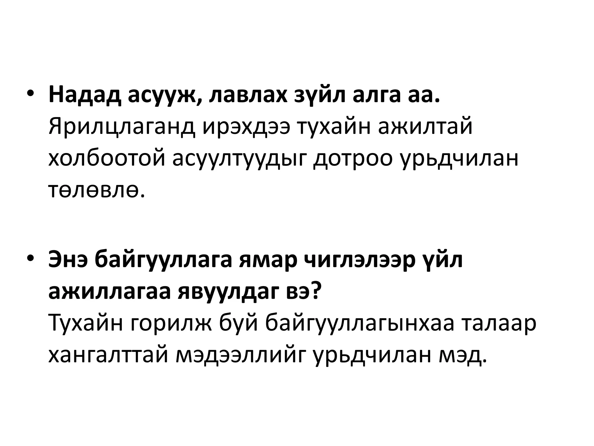 • Надад асууж, лавлах зүйл алга аа.
Ярилцлаганд ирэхдээ тухайн ажилтай
холбоотой асуултуудыг дотроо урьдчилан
төлөвлө.
• Энэ байгууллага ямар чиглэлээр үйл
ажиллагаа явуулдаг вэ?
Тухайн горилж буй байгууллагынхаа талаар
хангалттай мэдээллийг урьдчилан мэд.
 