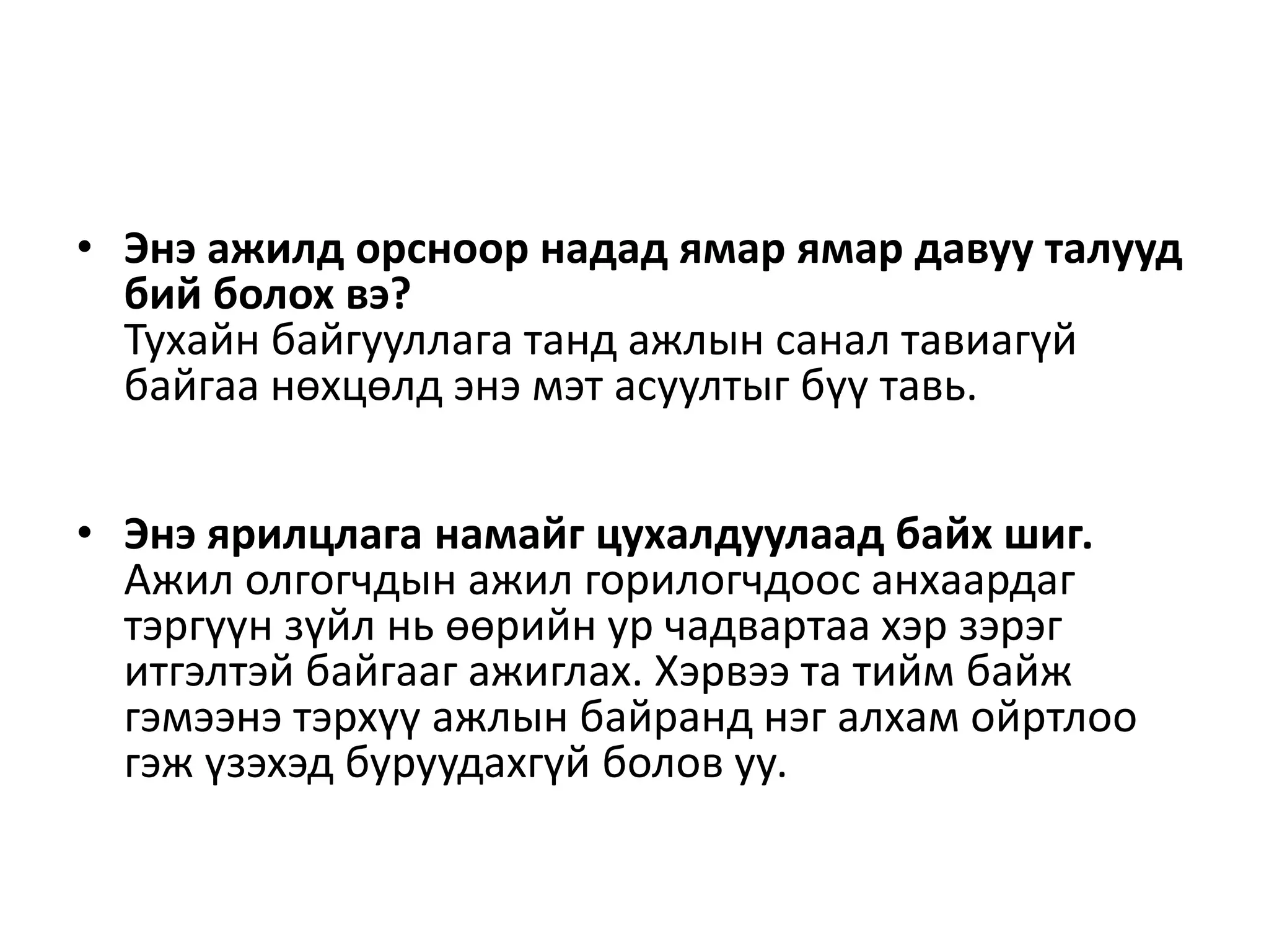 • Энэ ажилд орсноор надад ямар ямар давуу талууд
бий болох вэ?
Тухайн байгууллага танд ажлын санал тавиагүй
байгаа нөхцөлд энэ мэт асуултыг бүү тавь.
• Энэ ярилцлага намайг цухалдуулаад байх шиг.
Ажил олгогчдын ажил горилогчдоос анхаардаг
тэргүүн зүйл нь өөрийн ур чадвартаа хэр зэрэг
итгэлтэй байгааг ажиглах. Хэрвээ та тийм байж
гэмээнэ тэрхүү ажлын байранд нэг алхам ойртлоо
гэж үзэхэд буруудахгүй болов уу.
 