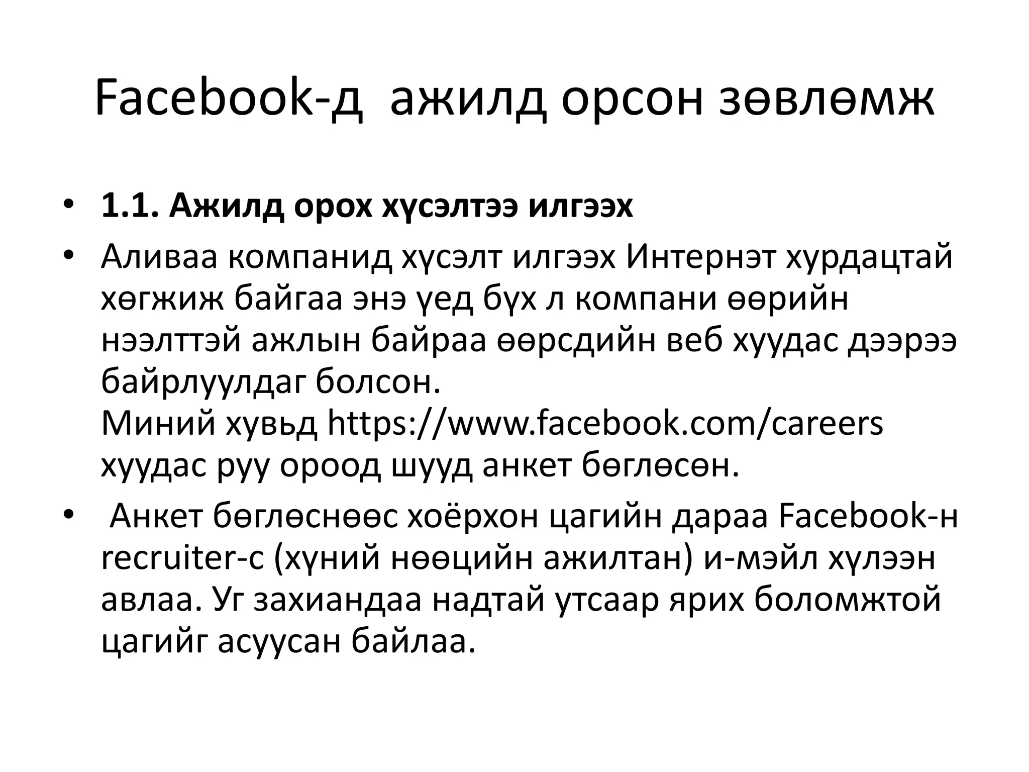 Facebook-д ажилд орсон зөвлөмж
• 1.1. Ажилд орох хүсэлтээ илгээх
• Аливаа компанид хүсэлт илгээх Интернэт хурдацтай
хөгжиж байгаа энэ үед бүх л компани өөрийн
нээлттэй ажлын байраа өөрсдийн веб хуудас дээрээ
байрлуулдаг болсон.
Миний хувьд https://www.facebook.com/careers
хуудас руу ороод шууд анкет бөглөсөн.
• Анкет бөглөснөөс хоёрхон цагийн дараа Facebook-н
recruiter-с (хүний нөөцийн ажилтан) и-мэйл хүлээн
авлаа. Уг захиандаа надтай утсаар ярих боломжтой
цагийг асуусан байлаа.
 