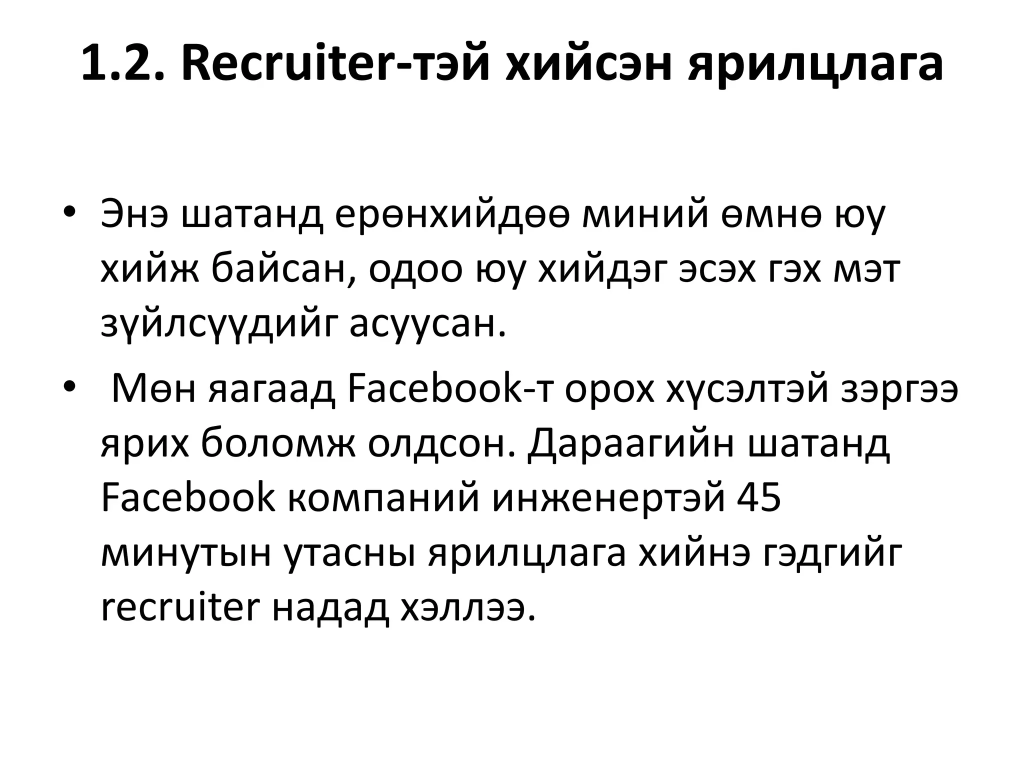 1.2. Recruiter-тэй хийсэн ярилцлага
• Энэ шатанд ерөнхийдөө миний өмнө юу
хийж байсан, одоо юу хийдэг эсэх гэх мэт
зүйлсүүдийг асуусан.
• Мөн яагаад Facebook-т орох хүсэлтэй зэргээ
ярих боломж олдсон. Дараагийн шатанд
Facebook компаний инженертэй 45
минутын утасны ярилцлага хийнэ гэдгийг
recruiter надад хэллээ.
 
