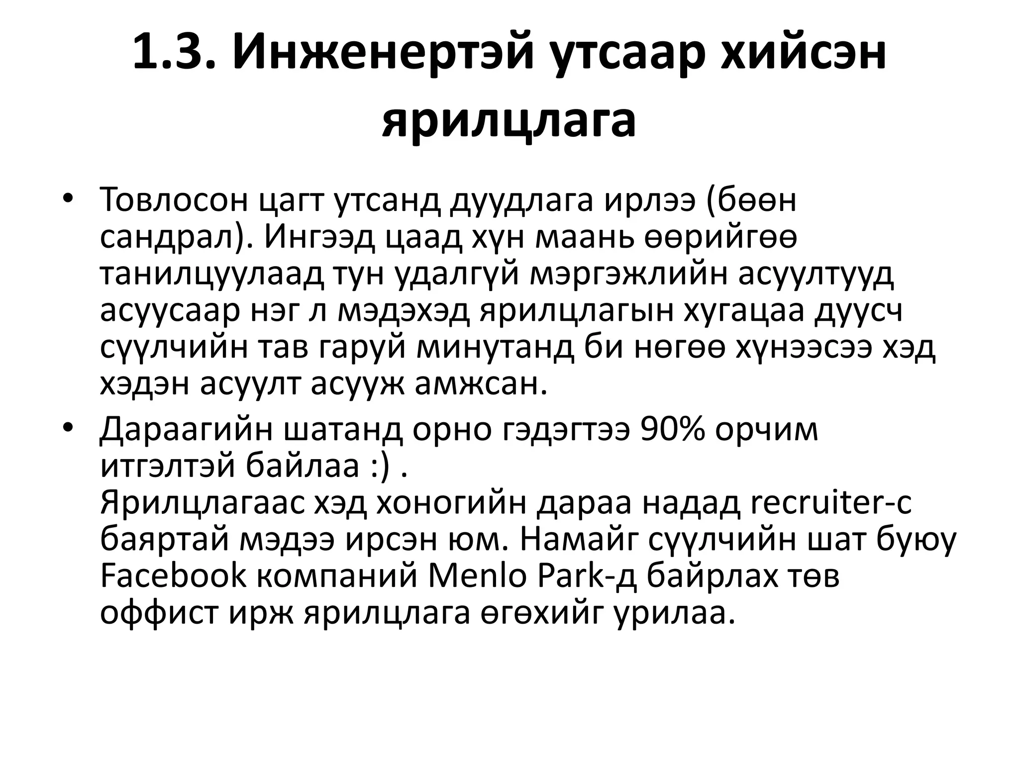 1.3. Инженертэй утсаар хийсэн
ярилцлага
• Товлосон цагт утсанд дуудлага ирлээ (бөөн
сандрал). Ингээд цаад хүн маань өөрийгөө
танилцуулаад тун удалгүй мэргэжлийн асуултууд
асуусаар нэг л мэдэхэд ярилцлагын хугацаа дуусч
сүүлчийн тав гаруй минутанд би нөгөө хүнээсээ хэд
хэдэн асуулт асууж амжсан.
• Дараагийн шатанд орно гэдэгтээ 90% орчим
итгэлтэй байлаа :) .
Ярилцлагаас хэд хоногийн дараа надад recruiter-с
баяртай мэдээ ирсэн юм. Намайг сүүлчийн шат буюу
Facebook компаний Menlo Park-д байрлах төв
оффист ирж ярилцлага өгөхийг урилаа.
 
