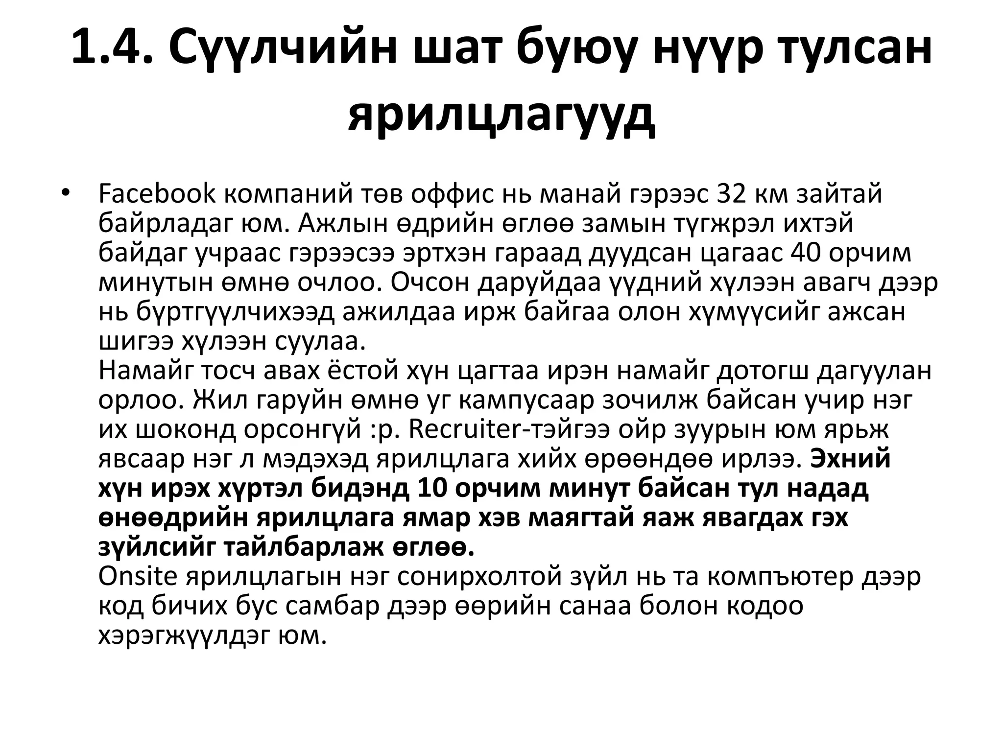 1.4. Сүүлчийн шат буюу нүүр тулсан
ярилцлагууд
• Facebook компаний төв оффис нь манай гэрээс 32 км зайтай
байрладаг юм. Ажлын өдрийн өглөө замын түгжрэл ихтэй
байдаг учраас гэрээсээ эртхэн гараад дуудсан цагаас 40 орчим
минутын өмнө очлоо. Очсон даруйдаа үүдний хүлээн авагч дээр
нь бүртгүүлчихээд ажилдаа ирж байгаа олон хүмүүсийг ажсан
шигээ хүлээн суулаа.
Намайг тосч авах ёстой хүн цагтаа ирэн намайг дотогш дагуулан
орлоо. Жил гаруйн өмнө уг кампусаар зочилж байсан учир нэг
их шоконд орсонгүй :p. Recruiter-тэйгээ ойр зуурын юм ярьж
явсаар нэг л мэдэхэд ярилцлага хийх өрөөндөө ирлээ. Эхний
хүн ирэх хүртэл бидэнд 10 орчим минут байсан тул надад
өнөөдрийн ярилцлага ямар хэв маягтай яаж явагдах гэх
зүйлсийг тайлбарлаж өглөө.
Onsite ярилцлагын нэг сонирхолтой зүйл нь та компъютер дээр
код бичих бус самбар дээр өөрийн санаа болон кодоо
хэрэгжүүлдэг юм.
 