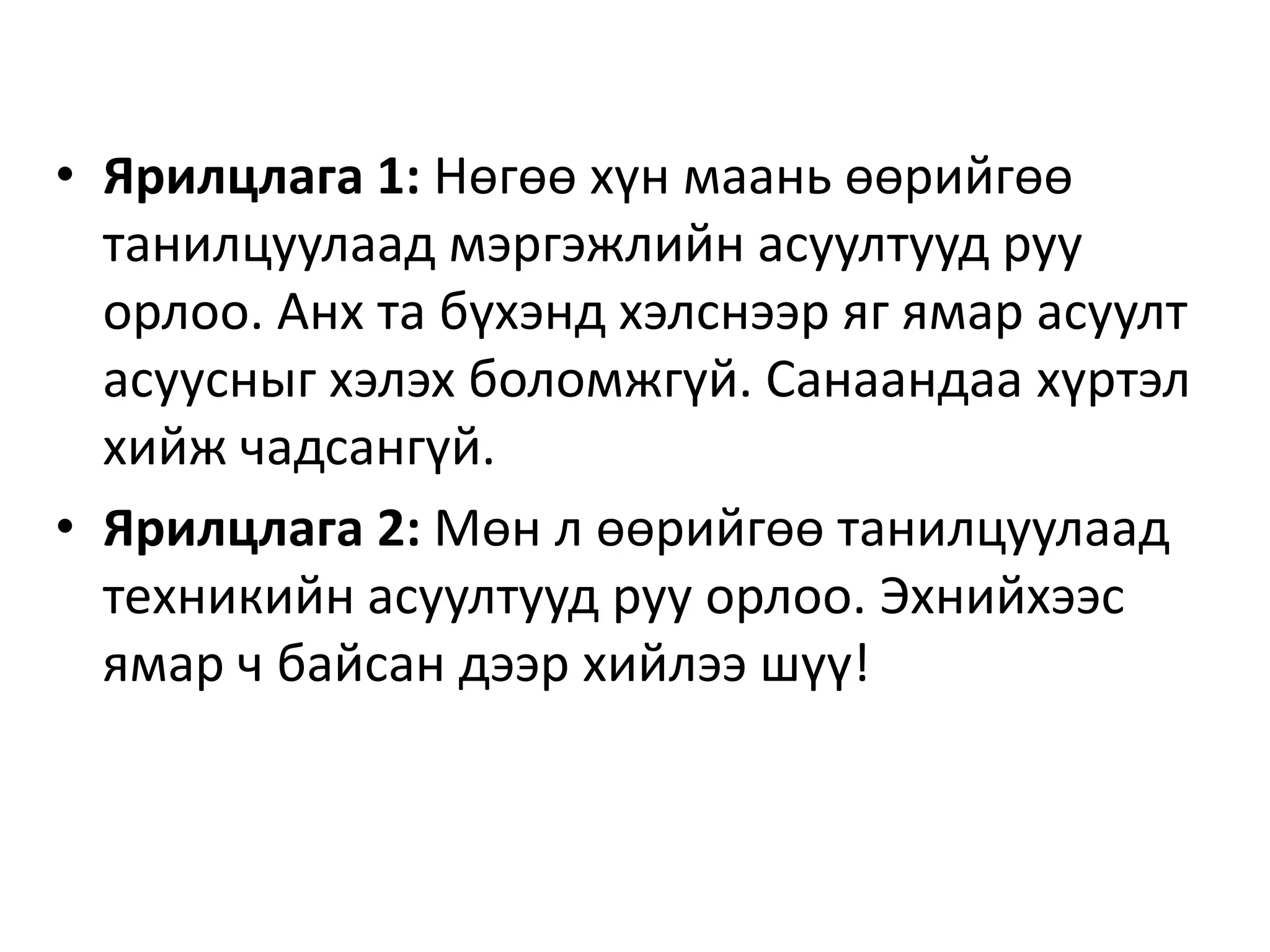 • Ярилцлага 1: Нөгөө хүн маань өөрийгөө
танилцуулаад мэргэжлийн асуултууд руу
орлоо. Анх та бүхэнд хэлснээр яг ямар асуулт
асуусныг хэлэх боломжгүй. Санаандаа хүртэл
хийж чадсангүй.
• Ярилцлага 2: Мөн л өөрийгөө танилцуулаад
техникийн асуултууд руу орлоо. Эхнийхээс
ямар ч байсан дээр хийлээ шүү!
 