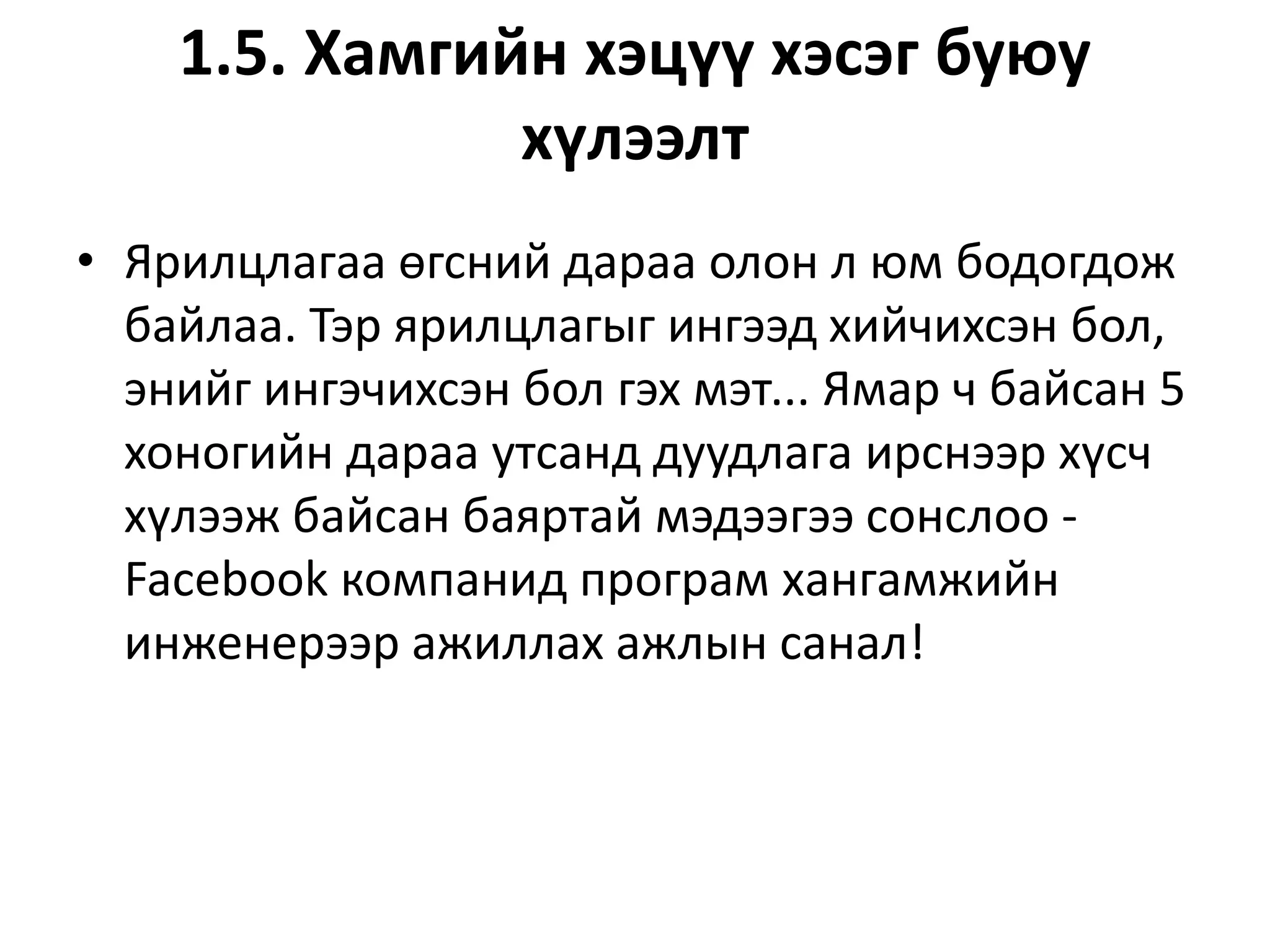 1.5. Хамгийн хэцүү хэсэг буюу
хүлээлт
• Ярилцлагаа өгсний дараа олон л юм бодогдож
байлаа. Тэр ярилцлагыг ингээд хийчихсэн бол,
энийг ингэчихсэн бол гэх мэт... Ямар ч байсан 5
хоногийн дараа утсанд дуудлага ирснээр хүсч
хүлээж байсан баяртай мэдээгээ сонслоо -
Facebook компанид програм хангамжийн
инженерээр ажиллах ажлын санал!
 