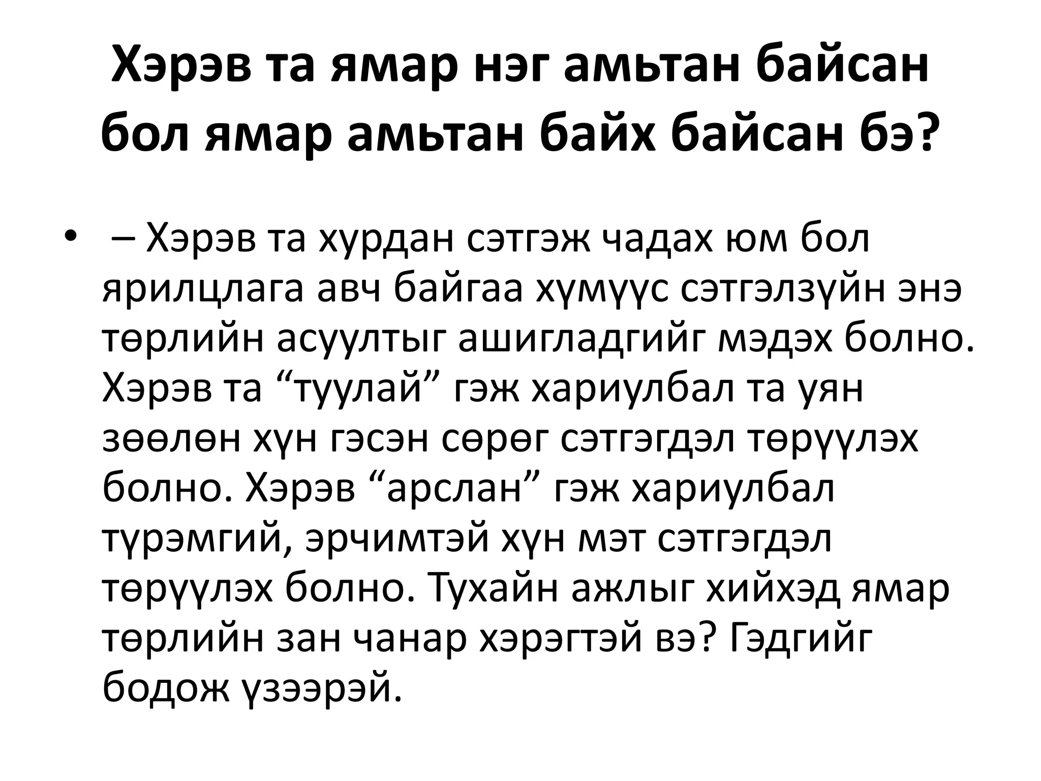 Хэрэв та ямар нэг амьтан байсан
бол ямар амьтан байх байсан бэ?
• – Хэрэв та хурдан сэтгэж чадах юм бол
ярилцлага авч байгаа хүмүүс сэтгэлзүйн энэ
төрлийн асуултыг ашигладгийг мэдэх болно.
Хэрэв та “туулай” гэж хариулбал та уян
зөөлөн хүн гэсэн сөрөг сэтгэгдэл төрүүлэх
болно. Хэрэв “арслан” гэж хариулбал
түрэмгий, эрчимтэй хүн мэт сэтгэгдэл
төрүүлэх болно. Тухайн ажлыг хийхэд ямар
төрлийн зан чанар хэрэгтэй вэ? Гэдгийг
бодож үзээрэй.
 