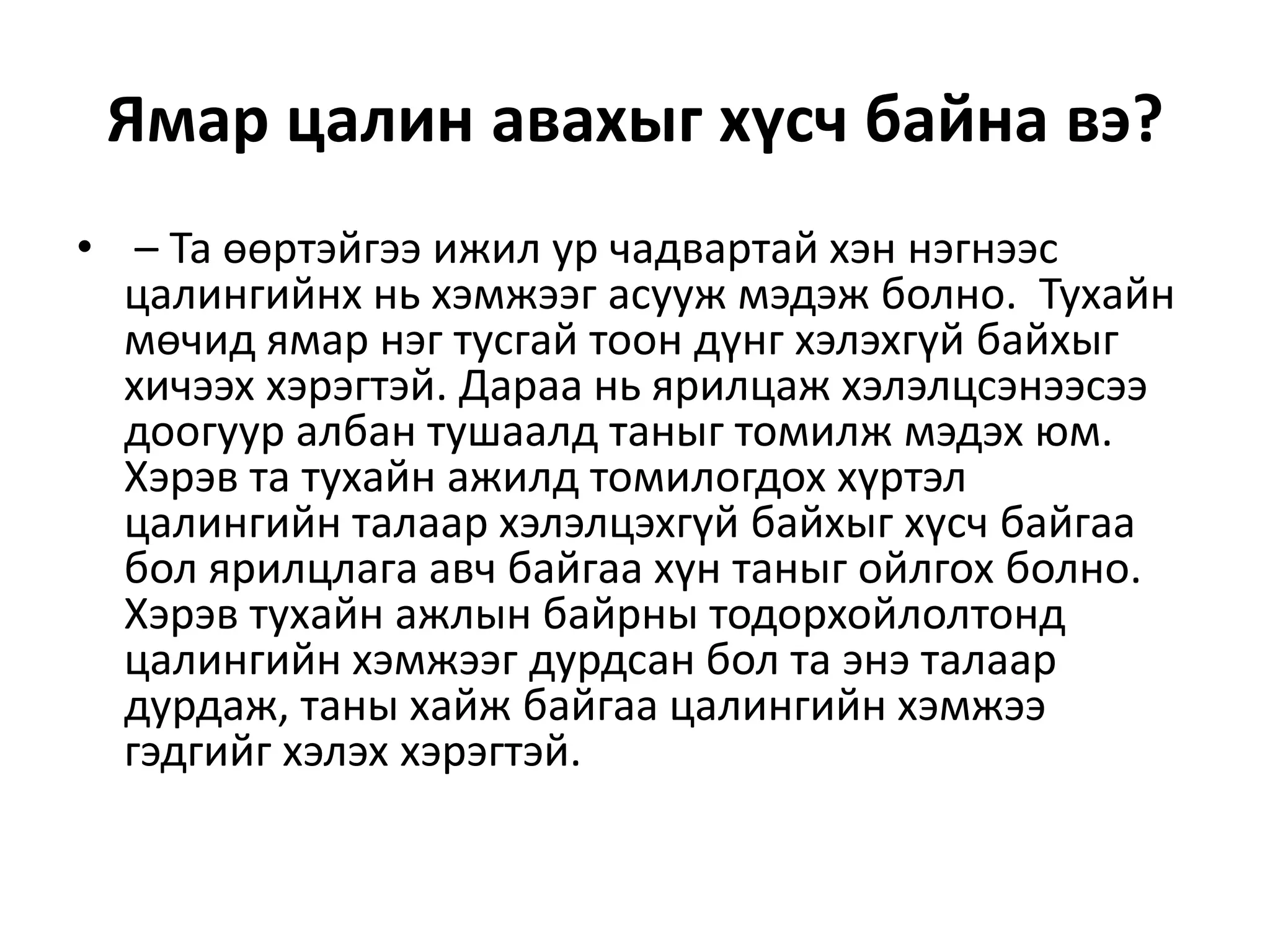Ямар цалин авахыг хүсч байна вэ?
• – Та өөртэйгээ ижил ур чадвартай хэн нэгнээс
цалингийнх нь хэмжээг асууж мэдэж болно. Тухайн
мөчид ямар нэг тусгай тоон дүнг хэлэхгүй байхыг
хичээх хэрэгтэй. Дараа нь ярилцаж хэлэлцсэнээсээ
доогуур албан тушаалд таныг томилж мэдэх юм.
Хэрэв та тухайн ажилд томилогдох хүртэл
цалингийн талаар хэлэлцэхгүй байхыг хүсч байгаа
бол ярилцлага авч байгаа хүн таныг ойлгох болно.
Хэрэв тухайн ажлын байрны тодорхойлолтонд
цалингийн хэмжээг дурдсан бол та энэ талаар
дурдаж, таны хайж байгаа цалингийн хэмжээ
гэдгийг хэлэх хэрэгтэй.
 