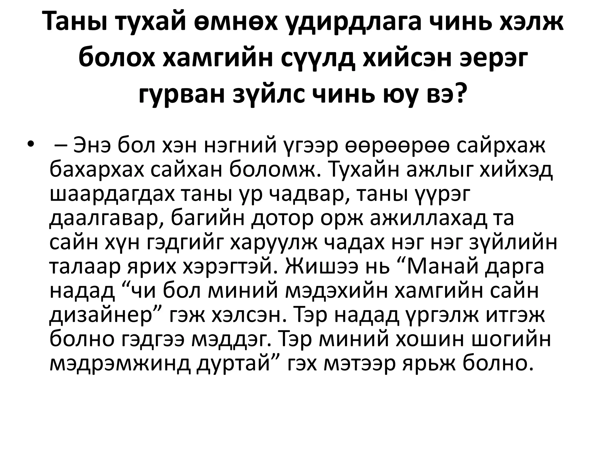 Таны тухай өмнөх удирдлага чинь хэлж
болох хамгийн сүүлд хийсэн эерэг
гурван зүйлс чинь юу вэ?
• – Энэ бол хэн нэгний үгээр өөрөөрөө сайрхаж
бахархах сайхан боломж. Тухайн ажлыг хийхэд
шаардагдах таны ур чадвар, таны үүрэг
даалгавар, багийн дотор орж ажиллахад та
сайн хүн гэдгийг харуулж чадах нэг нэг зүйлийн
талаар ярих хэрэгтэй. Жишээ нь “Манай дарга
надад “чи бол миний мэдэхийн хамгийн сайн
дизайнер” гэж хэлсэн. Тэр надад үргэлж итгэж
болно гэдгээ мэддэг. Тэр миний хошин шогийн
мэдрэмжинд дуртай” гэх мэтээр ярьж болно.
 