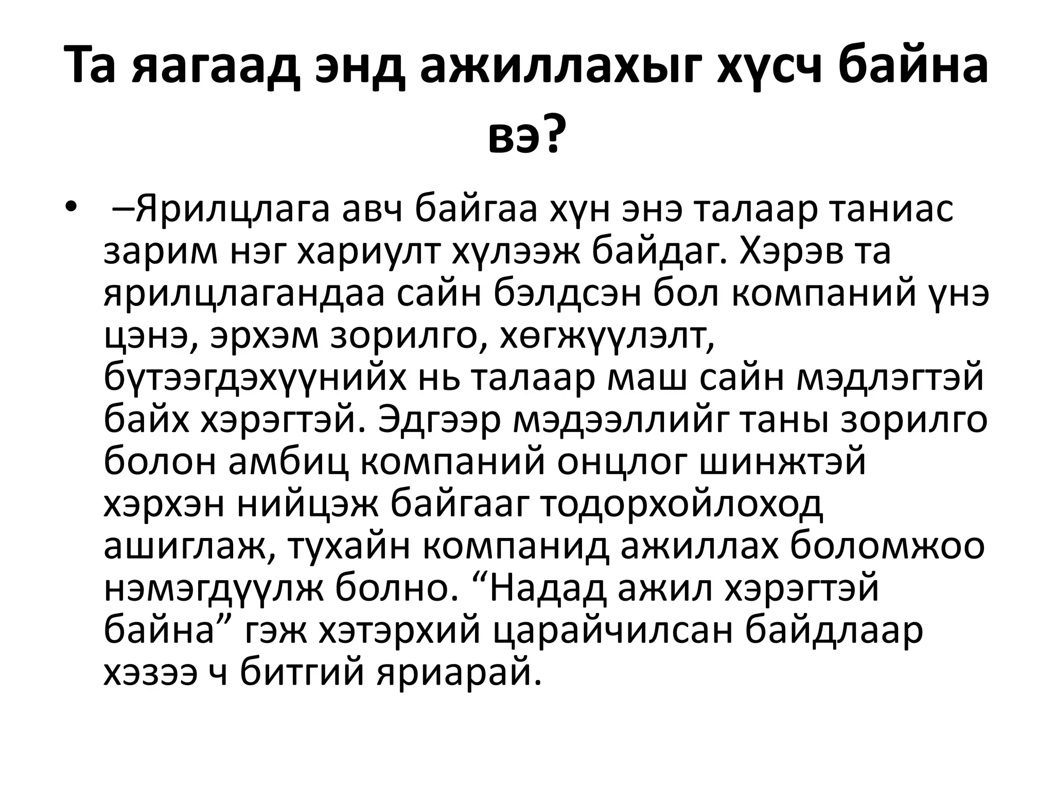 Та яагаад энд ажиллахыг хүсч байна
вэ?
• –Ярилцлага авч байгаа хүн энэ талаар таниас
зарим нэг хариулт хүлээж байдаг. Хэрэв та
ярилцлагандаа сайн бэлдсэн бол компаний үнэ
цэнэ, эрхэм зорилго, хөгжүүлэлт,
бүтээгдэхүүнийх нь талаар маш сайн мэдлэгтэй
байх хэрэгтэй. Эдгээр мэдээллийг таны зорилго
болон амбиц компаний онцлог шинжтэй
хэрхэн нийцэж байгааг тодорхойлоход
ашиглаж, тухайн компанид ажиллах боломжоо
нэмэгдүүлж болно. “Надад ажил хэрэгтэй
байна” гэж хэтэрхий царайчилсан байдлаар
хэзээ ч битгий яриарай.
 