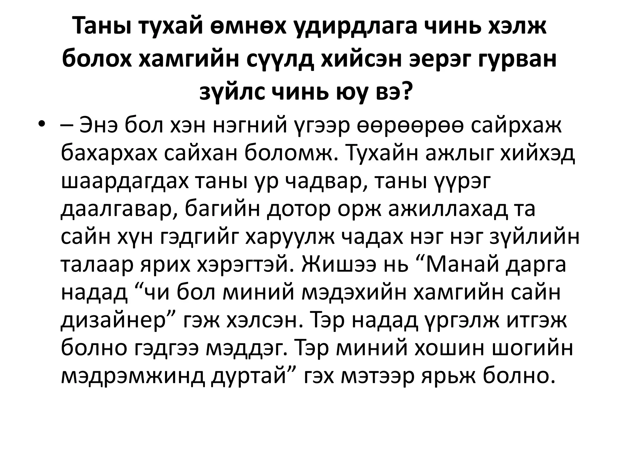 Таны тухай өмнөх удирдлага чинь хэлж
болох хамгийн сүүлд хийсэн эерэг гурван
зүйлс чинь юу вэ?
• – Энэ бол хэн нэгний үгээр өөрөөрөө сайрхаж
бахархах сайхан боломж. Тухайн ажлыг хийхэд
шаардагдах таны ур чадвар, таны үүрэг
даалгавар, багийн дотор орж ажиллахад та
сайн хүн гэдгийг харуулж чадах нэг нэг зүйлийн
талаар ярих хэрэгтэй. Жишээ нь “Манай дарга
надад “чи бол миний мэдэхийн хамгийн сайн
дизайнер” гэж хэлсэн. Тэр надад үргэлж итгэж
болно гэдгээ мэддэг. Тэр миний хошин шогийн
мэдрэмжинд дуртай” гэх мэтээр ярьж болно.
 