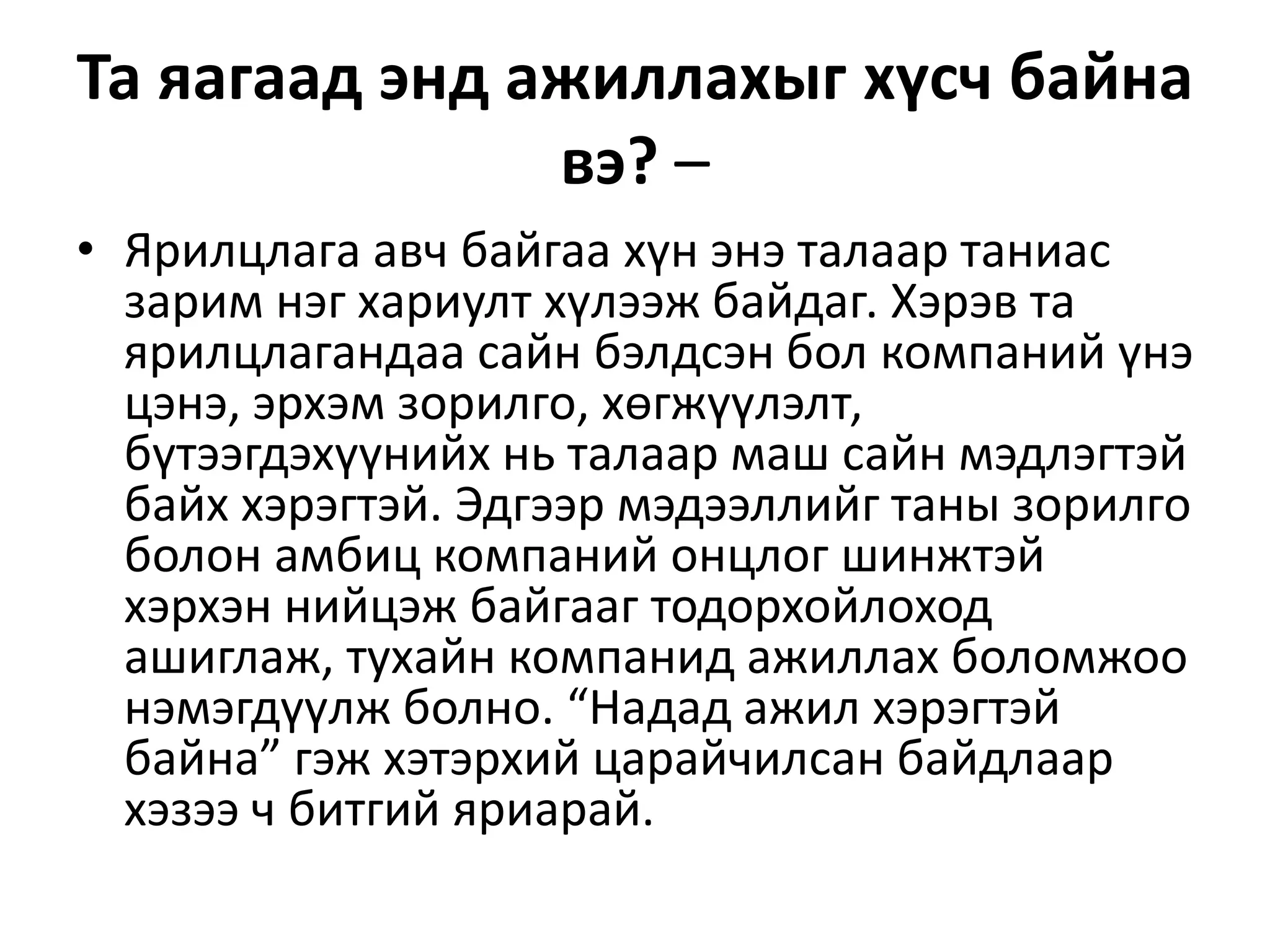 Та яагаад энд ажиллахыг хүсч байна
вэ? –
• Ярилцлага авч байгаа хүн энэ талаар таниас
зарим нэг хариулт хүлээж байдаг. Хэрэв та
ярилцлагандаа сайн бэлдсэн бол компаний үнэ
цэнэ, эрхэм зорилго, хөгжүүлэлт,
бүтээгдэхүүнийх нь талаар маш сайн мэдлэгтэй
байх хэрэгтэй. Эдгээр мэдээллийг таны зорилго
болон амбиц компаний онцлог шинжтэй
хэрхэн нийцэж байгааг тодорхойлоход
ашиглаж, тухайн компанид ажиллах боломжоо
нэмэгдүүлж болно. “Надад ажил хэрэгтэй
байна” гэж хэтэрхий царайчилсан байдлаар
хэзээ ч битгий яриарай.
 