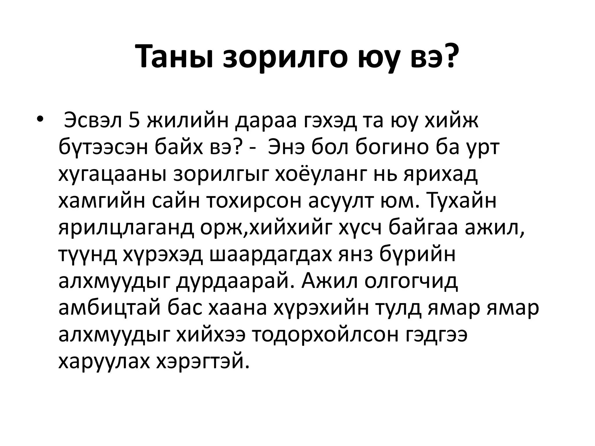 Таны зорилго юу вэ?
• Эсвэл 5 жилийн дараа гэхэд та юу хийж
бүтээсэн байх вэ? - Энэ бол богино ба урт
хугацааны зорилгыг хоёуланг нь ярихад
хамгийн сайн тохирсон асуулт юм. Тухайн
ярилцлаганд орж,хийхийг хүсч байгаа ажил,
түүнд хүрэхэд шаардагдах янз бүрийн
алхмуудыг дурдаарай. Ажил олгогчид
амбицтай бас хаана хүрэхийн тулд ямар ямар
алхмуудыг хийхээ тодорхойлсон гэдгээ
харуулах хэрэгтэй.
 
