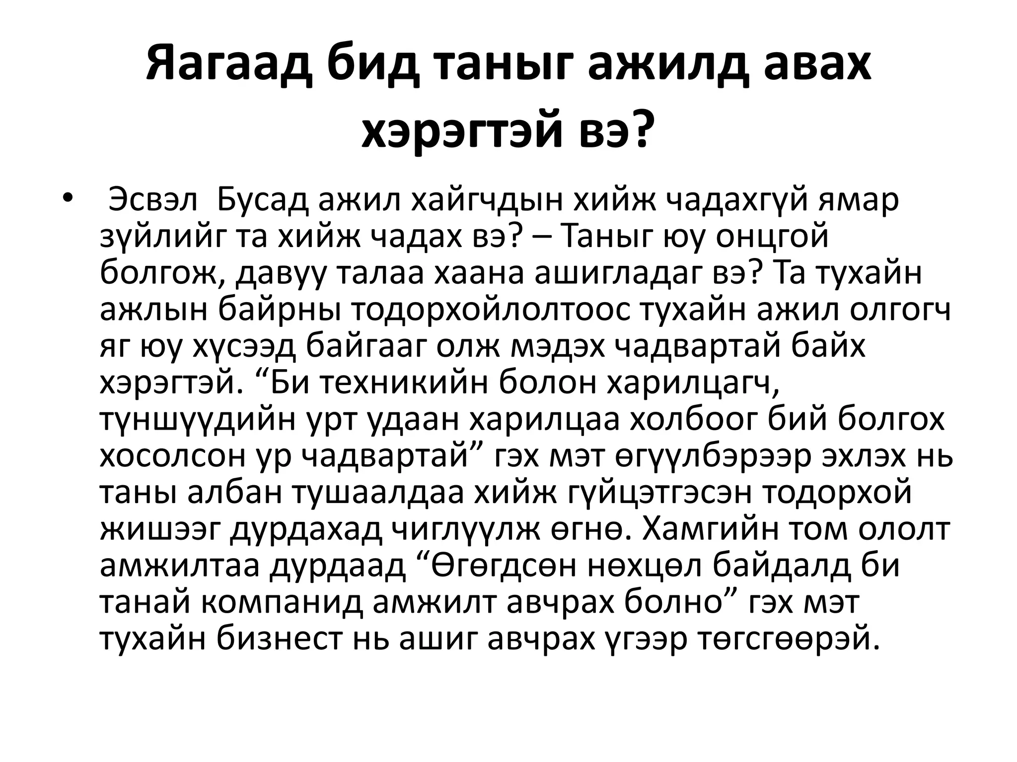 Яагаад бид таныг ажилд авах
хэрэгтэй вэ?
• Эсвэл Бусад ажил хайгчдын хийж чадахгүй ямар
зүйлийг та хийж чадах вэ? – Таныг юу онцгой
болгож, давуу талаа хаана ашигладаг вэ? Та тухайн
ажлын байрны тодорхойлолтоос тухайн ажил олгогч
яг юу хүсээд байгааг олж мэдэх чадвартай байх
хэрэгтэй. “Би техникийн болон харилцагч,
түншүүдийн урт удаан харилцаа холбоог бий болгох
хосолсон ур чадвартай” гэх мэт өгүүлбэрээр эхлэх нь
таны албан тушаалдаа хийж гүйцэтгэсэн тодорхой
жишээг дурдахад чиглүүлж өгнө. Хамгийн том ололт
амжилтаа дурдаад “Өгөгдсөн нөхцөл байдалд би
танай компанид амжилт авчрах болно” гэх мэт
тухайн бизнест нь ашиг авчрах үгээр төгсгөөрэй.
 