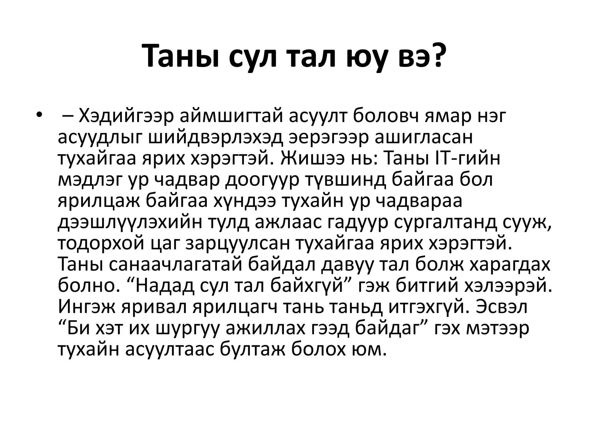 Таны сул тал юу вэ?
• – Хэдийгээр аймшигтай асуулт боловч ямар нэг
асуудлыг шийдвэрлэхэд эерэгээр ашигласан
тухайгаа ярих хэрэгтэй. Жишээ нь: Таны IT-гийн
мэдлэг ур чадвар доогуур түвшинд байгаа бол
ярилцаж байгаа хүндээ тухайн ур чадвараа
дээшлүүлэхийн тулд ажлаас гадуур сургалтанд сууж,
тодорхой цаг зарцуулсан тухайгаа ярих хэрэгтэй.
Таны санаачлагатай байдал давуу тал болж харагдах
болно. “Надад сул тал байхгүй” гэж битгий хэлээрэй.
Ингэж яривал ярилцагч тань таньд итгэхгүй. Эсвэл
“Би хэт их шургуу ажиллах гээд байдаг” гэх мэтээр
тухайн асуултаас бултаж болох юм.
 