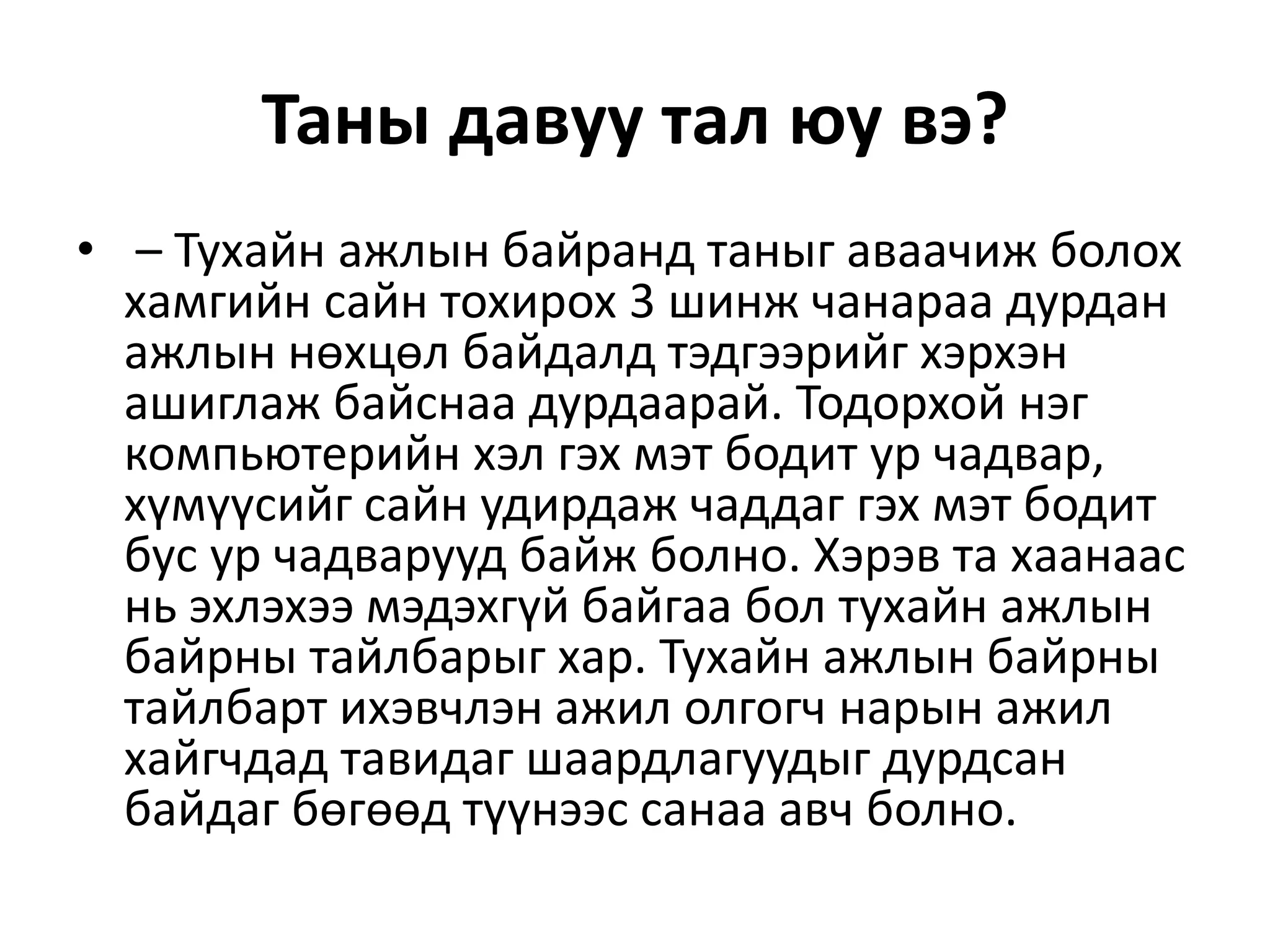 Таны давуу тал юу вэ?
• – Тухайн ажлын байранд таныг аваачиж болох
хамгийн сайн тохирох 3 шинж чанараа дурдан
ажлын нөхцөл байдалд тэдгээрийг хэрхэн
ашиглаж байснаа дурдаарай. Тодорхой нэг
компьютерийн хэл гэх мэт бодит ур чадвар,
хүмүүсийг сайн удирдаж чаддаг гэх мэт бодит
бус ур чадварууд байж болно. Хэрэв та хаанаас
нь эхлэхээ мэдэхгүй байгаа бол тухайн ажлын
байрны тайлбарыг хар. Тухайн ажлын байрны
тайлбарт ихэвчлэн ажил олгогч нарын ажил
хайгчдад тавидаг шаардлагуудыг дурдсан
байдаг бөгөөд түүнээс санаа авч болно.
 
