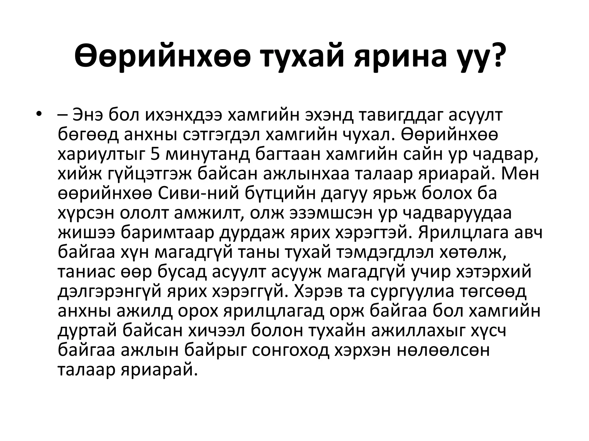 Өөрийнхөө тухай ярина уу?
• – Энэ бол ихэнхдээ хамгийн эхэнд тавигддаг асуулт
бөгөөд анхны сэтгэгдэл хамгийн чухал. Өөрийнхөө
хариултыг 5 минутанд багтаан хамгийн сайн ур чадвар,
хийж гүйцэтгэж байсан ажлынхаа талаар яриарай. Мөн
өөрийнхөө Сиви-ний бүтцийн дагуу ярьж болох ба
хүрсэн ололт амжилт, олж эзэмшсэн ур чадваруудаа
жишээ баримтаар дурдаж ярих хэрэгтэй. Ярилцлага авч
байгаа хүн магадгүй таны тухай тэмдэгдлэл хөтөлж,
таниас өөр бусад асуулт асууж магадгүй учир хэтэрхий
дэлгэрэнгүй ярих хэрэггүй. Хэрэв та сургуулиа төгсөөд
анхны ажилд орох ярилцлагад орж байгаа бол хамгийн
дуртай байсан хичээл болон тухайн ажиллахыг хүсч
байгаа ажлын байрыг сонгоход хэрхэн нөлөөлсөн
талаар яриарай.
 