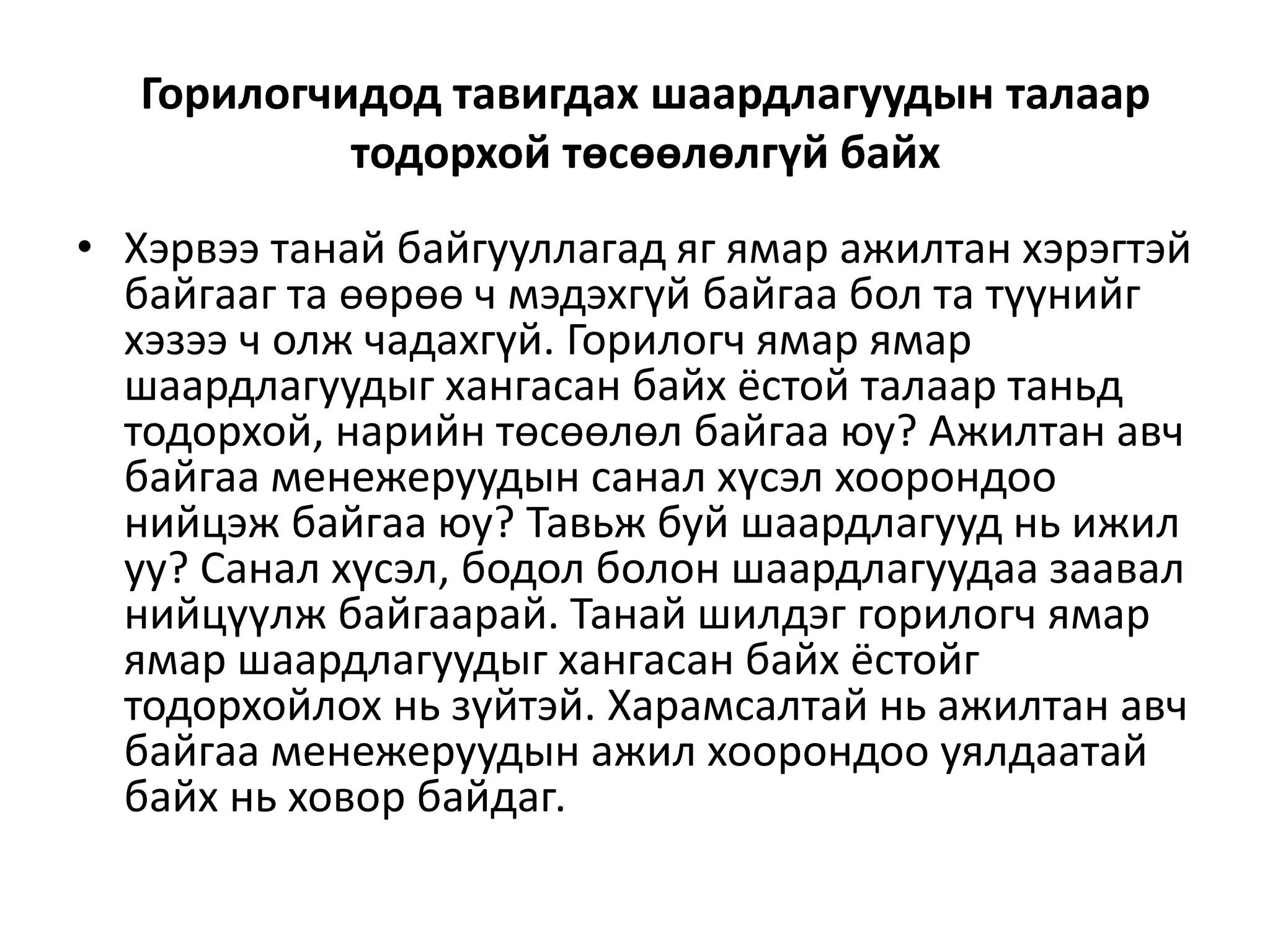 Горилогчидод тавигдах шаардлагуудын талаар
тодорхой төсөөлөлгүй байх
• Хэрвээ танай байгууллагад яг ямар ажилтан хэрэгтэй
байгааг та өөрөө ч мэдэхгүй байгаа бол та түүнийг
хэзээ ч олж чадахгүй. Горилогч ямар ямар
шаардлагуудыг хангасан байх ёстой талаар таньд
тодорхой, нарийн төсөөлөл байгаа юу? Ажилтан авч
байгаа менежеруудын санал хүсэл хоорондоо
нийцэж байгаа юу? Тавьж буй шаардлагууд нь ижил
уу? Санал хүсэл, бодол болон шаардлагуудаа заавал
нийцүүлж байгаарай. Танай шилдэг горилогч ямар
ямар шаардлагуудыг хангасан байх ёстойг
тодорхойлох нь зүйтэй. Харамсалтай нь ажилтан авч
байгаа менежеруудын ажил хоорондоо уялдаатай
байх нь ховор байдаг.
 