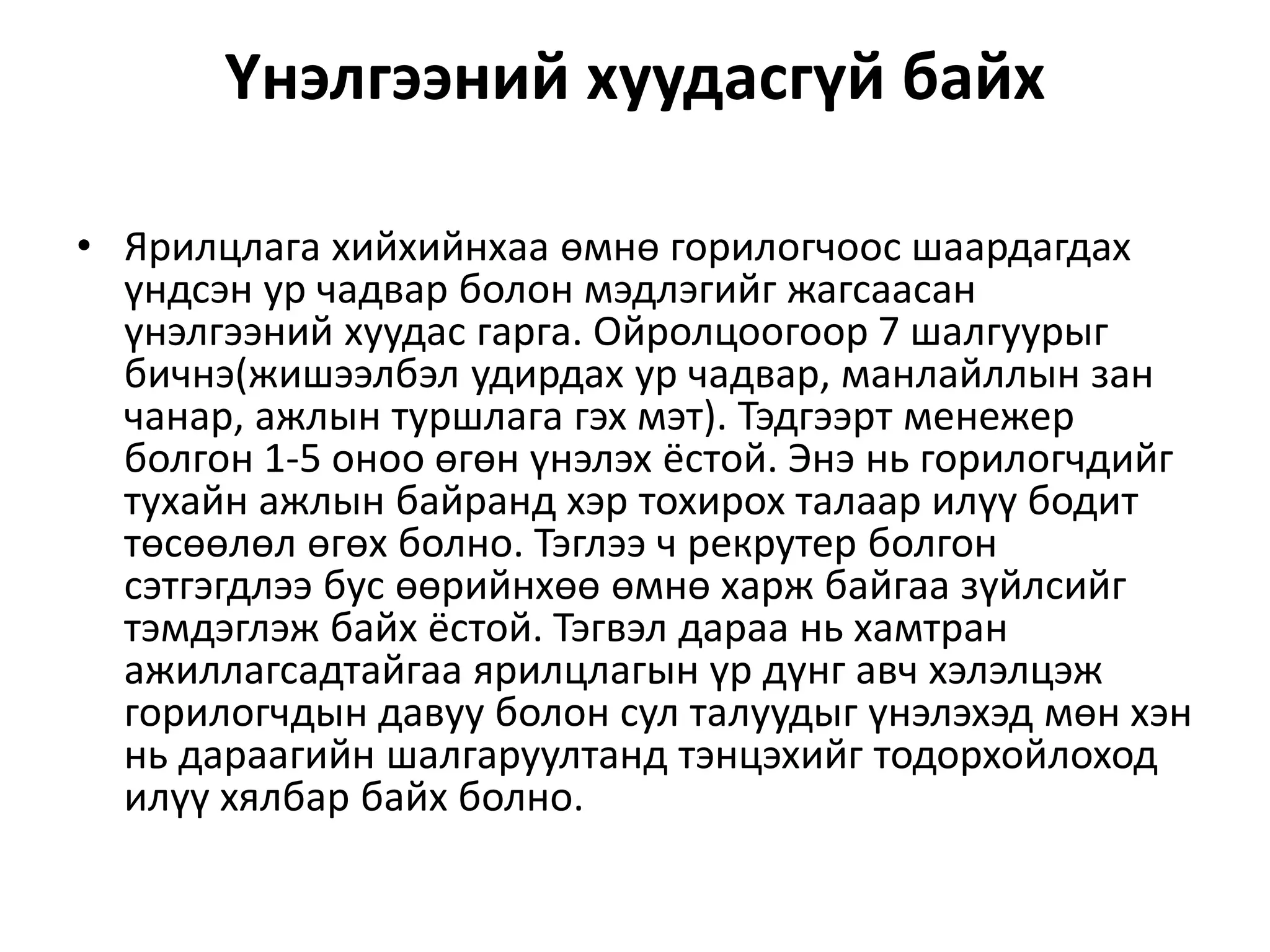Үнэлгээний хуудасгүй байх
• Ярилцлага хийхийнхаа өмнө горилогчоос шаардагдах
үндсэн ур чадвар болон мэдлэгийг жагсаасан
үнэлгээний хуудас гарга. Ойролцоогоор 7 шалгуурыг
бичнэ(жишээлбэл удирдах ур чадвар, манлайллын зан
чанар, ажлын туршлага гэх мэт). Тэдгээрт менежер
болгон 1-5 оноо өгөн үнэлэх ёстой. Энэ нь горилогчдийг
тухайн ажлын байранд хэр тохирох талаар илүү бодит
төсөөлөл өгөх болно. Тэглээ ч рекрутер болгон
сэтгэгдлээ бус өөрийнхөө өмнө харж байгаа зүйлсийг
тэмдэглэж байх ёстой. Тэгвэл дараа нь хамтран
ажиллагсадтайгаа ярилцлагын үр дүнг авч хэлэлцэж
горилогчдын давуу болон сул талуудыг үнэлэхэд мөн хэн
нь дараагийн шалгаруултанд тэнцэхийг тодорхойлоход
илүү хялбар байх болно.
 