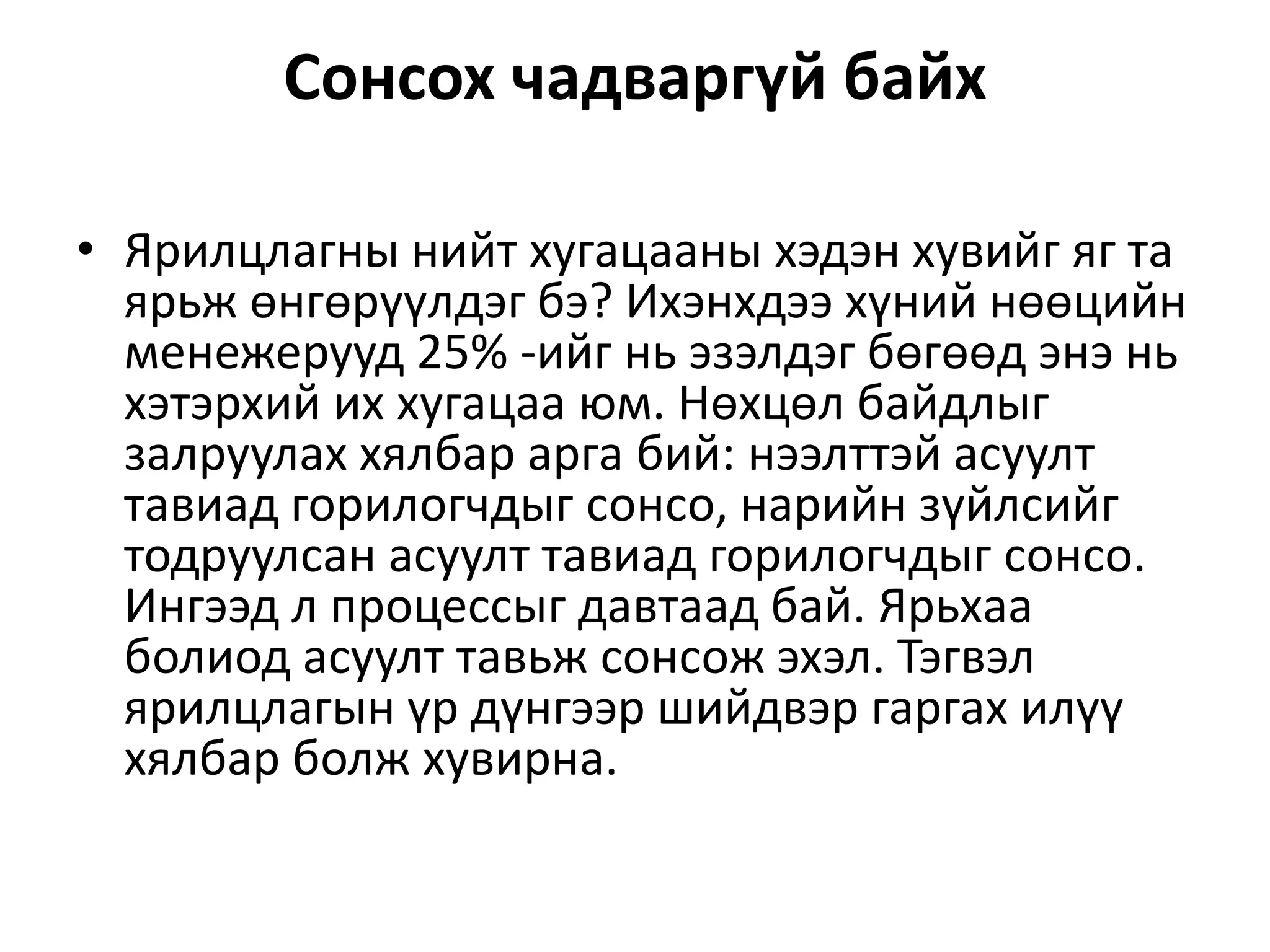 Сонсох чадваргүй байх
• Ярилцлагны нийт хугацааны хэдэн хувийг яг та
ярьж өнгөрүүлдэг бэ? Ихэнхдээ хүний нөөцийн
менежерууд 25% -ийг нь эзэлдэг бөгөөд энэ нь
хэтэрхий их хугацаа юм. Нөхцөл байдлыг
залруулах хялбар арга бий: нээлттэй асуулт
тавиад горилогчдыг сонсо, нарийн зүйлсийг
тодруулсан асуулт тавиад горилогчдыг сонсо.
Ингээд л процессыг давтаад бай. Ярьхаа
болиод асуулт тавьж сонсож эхэл. Тэгвэл
ярилцлагын үр дүнгээр шийдвэр гаргах илүү
хялбар болж хувирна.
 