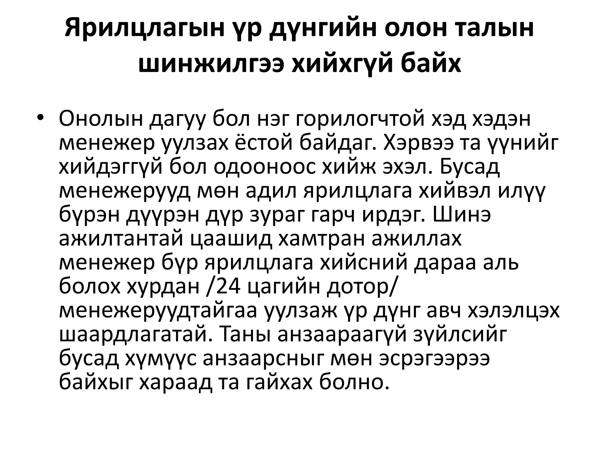 Ярилцлагын үр дүнгийн олон талын
шинжилгээ хийхгүй байх
• Онолын дагуу бол нэг горилогчтой хэд хэдэн
менежер уулзах ёстой байдаг. Хэрвээ та үүнийг
хийдэггүй бол одооноос хийж эхэл. Бусад
менежерууд мөн адил ярилцлага хийвэл илүү
бүрэн дүүрэн дүр зураг гарч ирдэг. Шинэ
ажилтантай цаашид хамтран ажиллах
менежер бүр ярилцлага хийсний дараа аль
болох хурдан /24 цагийн дотор/
менежеруудтайгаа уулзаж үр дүнг авч хэлэлцэх
шаардлагатай. Таны анзаараагүй зүйлсийг
бусад хүмүүс анзаарсныг мөн эсрэгээрээ
байхыг хараад та гайхах болно.
 