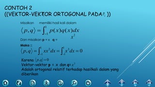 CONTOH 2
((VEKTOR-VEKTOR ORTOGONAL PADA ))
Misalkan memiliki hasil kali dalam
Dan misalkan p = x q =
Maka ::
2P2P


1
1
)()(, dxxqxpqp
2
x
  

1
1
1
1
32
0, dxxdxxxqp
Karena
Vektor-vektor p = x dan q=
Adalah ortogonal relatif terhadap hasilkali dalam yang
diberikan
0, qp
2
x
 