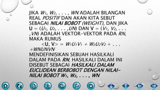 JIKA W₁, W₂, . . . , WN ADALAH BILANGAN
REAL POSITIF DAN AKAN KITA SEBUT
SEBAGAI NILAI BOBOT (WEIGHT), DAN JIKA
U = (U₁, U₂, . . . ,UN) DAN V = (V₁, V₂, . . .
,VN) ADALAH VEKTOR-VEKTOR PADA RN,
MAKA RUMUS
<U, V> = W₁U₁V₁ + W₂U₂V₂ + . . .
+WNUNVN
MENDEFINISIKAN SEBUAH HASILKALI
DALAM PADA RN; HASILKALI DALAM INI
DISEBUT SEBAGAI HASILKALI DALAM
EUCLIDEAN BERBOBOT DENGAN NILAI-
NILAI BOBOT W₁, W₂, . . . , WN
 