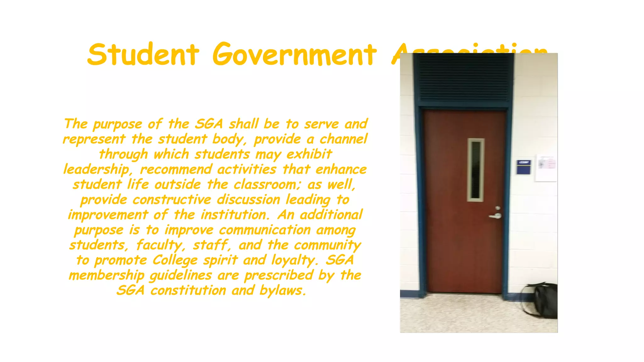 Student Government Association
The purpose of the SGA shall be to serve and
represent the student body, provide a channel
through which students may exhibit
leadership, recommend activities that enhance
student life outside the classroom; as well,
provide constructive discussion leading to
improvement of the institution. An additional
purpose is to improve communication among
students, faculty, staff, and the community
to promote College spirit and loyalty. SGA
membership guidelines are prescribed by the
SGA constitution and bylaws.
 