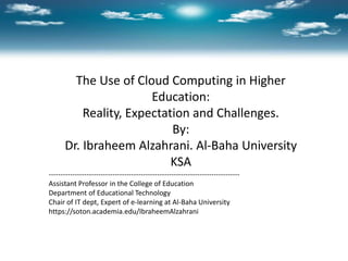 The Use of Cloud Computing in Higher
Education:
Reality, Expectation and Challenges.
By:
Dr. Ibraheem Alzahrani. Al-Baha University
KSA
---------------------------------------------------------------------------------
Assistant Professor in the College of Education
Department of Educational Technology
Chair of IT dept, Expert of e-learning at Al-Baha University
https://soton.academia.edu/IbraheemAlzahrani
 