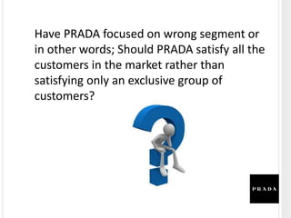 Have PRADA focused on wrong segment or
in other words; Should PRADA satisfy all the
customers in the market rather than
satisfying only an exclusive group of
customers?
 