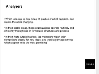 Analyzers
Which operate in two types of product-market domains, one
stable, the other changing.
In their stable areas, these organizations operate routinely and
efficiently through use of formalized structures and process
In their more turbulent areas, top managers watch their
competitors closely for new ideas, and then rapidly adopt those
which appear to be the most promising
 