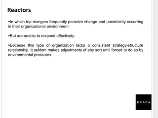 Reactors
In which top mangers frequently perceive change and uncertainty occurring
in their organizational environment
But are unable to respond effectively.
Because this type of organization lacks a consistent strategy-structure
relationship, it seldom makes adjustments of any sort until forced to do so by
environmental pressures
 