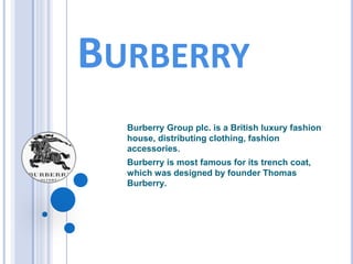 BURBERRY
Burberry Group plc. is a British luxury fashion
house, distributing clothing, fashion
accessories.
Burberry is most famous for its trench coat,
which was designed by founder Thomas
Burberry.
 