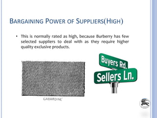 BARGAINING POWER OF SUPPLIERS(HIGH)
• This is normally rated as high, because Burberry has few
selected suppliers to deal with as they require higher
quality exclusive products.
 